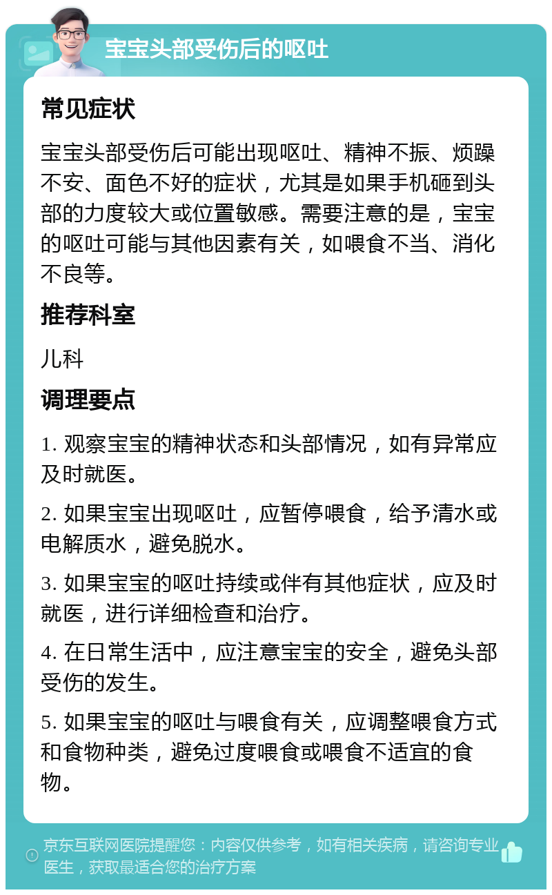 宝宝头部受伤后的呕吐 常见症状 宝宝头部受伤后可能出现呕吐、精神不振、烦躁不安、面色不好的症状，尤其是如果手机砸到头部的力度较大或位置敏感。需要注意的是，宝宝的呕吐可能与其他因素有关，如喂食不当、消化不良等。 推荐科室 儿科 调理要点 1. 观察宝宝的精神状态和头部情况，如有异常应及时就医。 2. 如果宝宝出现呕吐，应暂停喂食，给予清水或电解质水，避免脱水。 3. 如果宝宝的呕吐持续或伴有其他症状，应及时就医，进行详细检查和治疗。 4. 在日常生活中，应注意宝宝的安全，避免头部受伤的发生。 5. 如果宝宝的呕吐与喂食有关，应调整喂食方式和食物种类，避免过度喂食或喂食不适宜的食物。