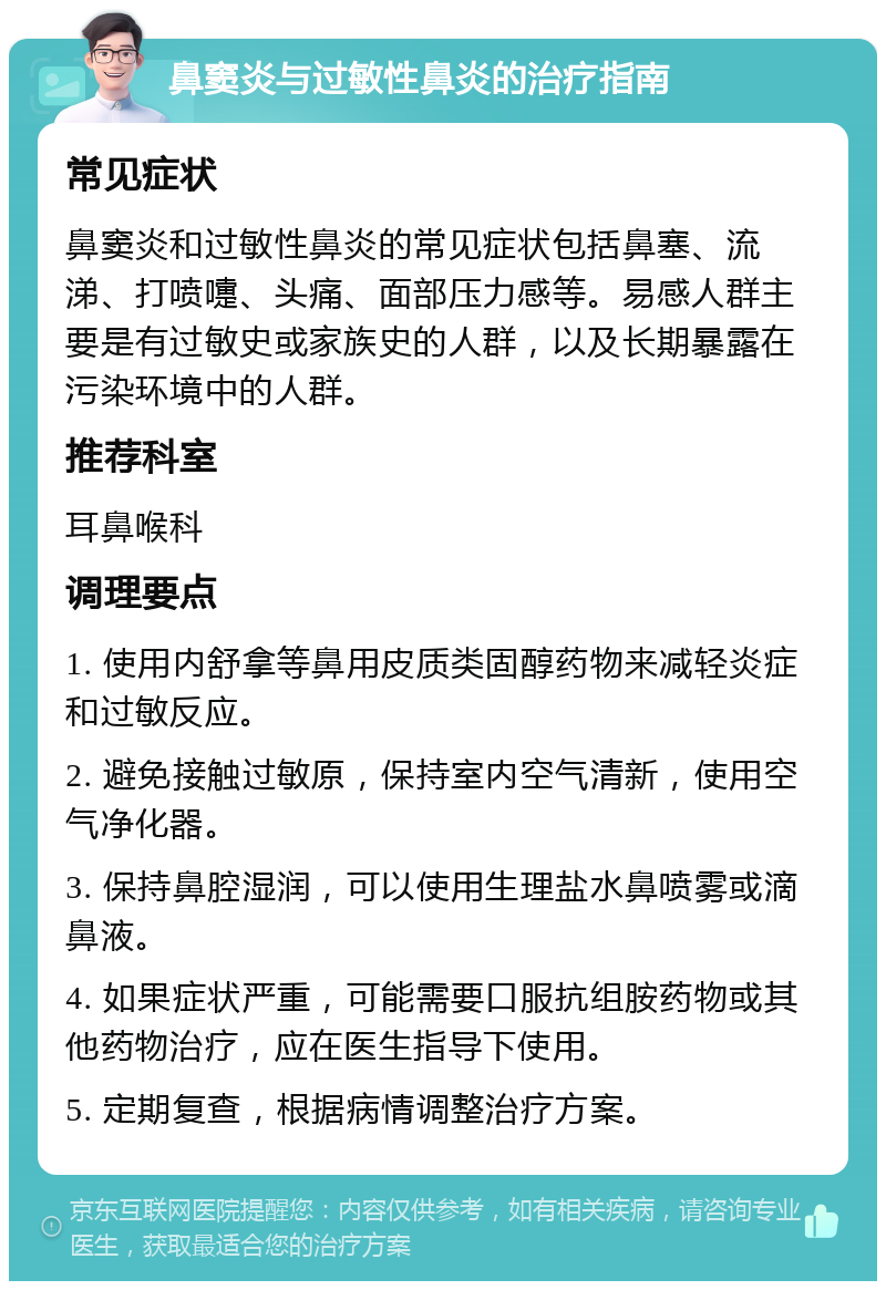 鼻窦炎与过敏性鼻炎的治疗指南 常见症状 鼻窦炎和过敏性鼻炎的常见症状包括鼻塞、流涕、打喷嚏、头痛、面部压力感等。易感人群主要是有过敏史或家族史的人群，以及长期暴露在污染环境中的人群。 推荐科室 耳鼻喉科 调理要点 1. 使用内舒拿等鼻用皮质类固醇药物来减轻炎症和过敏反应。 2. 避免接触过敏原，保持室内空气清新，使用空气净化器。 3. 保持鼻腔湿润，可以使用生理盐水鼻喷雾或滴鼻液。 4. 如果症状严重，可能需要口服抗组胺药物或其他药物治疗，应在医生指导下使用。 5. 定期复查，根据病情调整治疗方案。