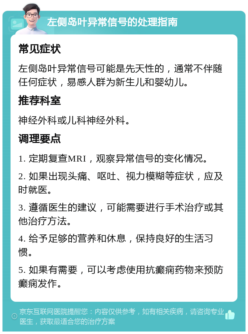 左侧岛叶异常信号的处理指南 常见症状 左侧岛叶异常信号可能是先天性的，通常不伴随任何症状，易感人群为新生儿和婴幼儿。 推荐科室 神经外科或儿科神经外科。 调理要点 1. 定期复查MRI，观察异常信号的变化情况。 2. 如果出现头痛、呕吐、视力模糊等症状，应及时就医。 3. 遵循医生的建议，可能需要进行手术治疗或其他治疗方法。 4. 给予足够的营养和休息，保持良好的生活习惯。 5. 如果有需要，可以考虑使用抗癫痫药物来预防癫痫发作。