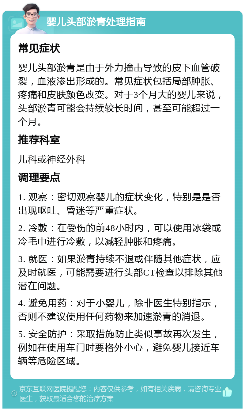 婴儿头部淤青处理指南 常见症状 婴儿头部淤青是由于外力撞击导致的皮下血管破裂，血液渗出形成的。常见症状包括局部肿胀、疼痛和皮肤颜色改变。对于3个月大的婴儿来说，头部淤青可能会持续较长时间，甚至可能超过一个月。 推荐科室 儿科或神经外科 调理要点 1. 观察：密切观察婴儿的症状变化，特别是是否出现呕吐、昏迷等严重症状。 2. 冷敷：在受伤的前48小时内，可以使用冰袋或冷毛巾进行冷敷，以减轻肿胀和疼痛。 3. 就医：如果淤青持续不退或伴随其他症状，应及时就医，可能需要进行头部CT检查以排除其他潜在问题。 4. 避免用药：对于小婴儿，除非医生特别指示，否则不建议使用任何药物来加速淤青的消退。 5. 安全防护：采取措施防止类似事故再次发生，例如在使用车门时要格外小心，避免婴儿接近车辆等危险区域。