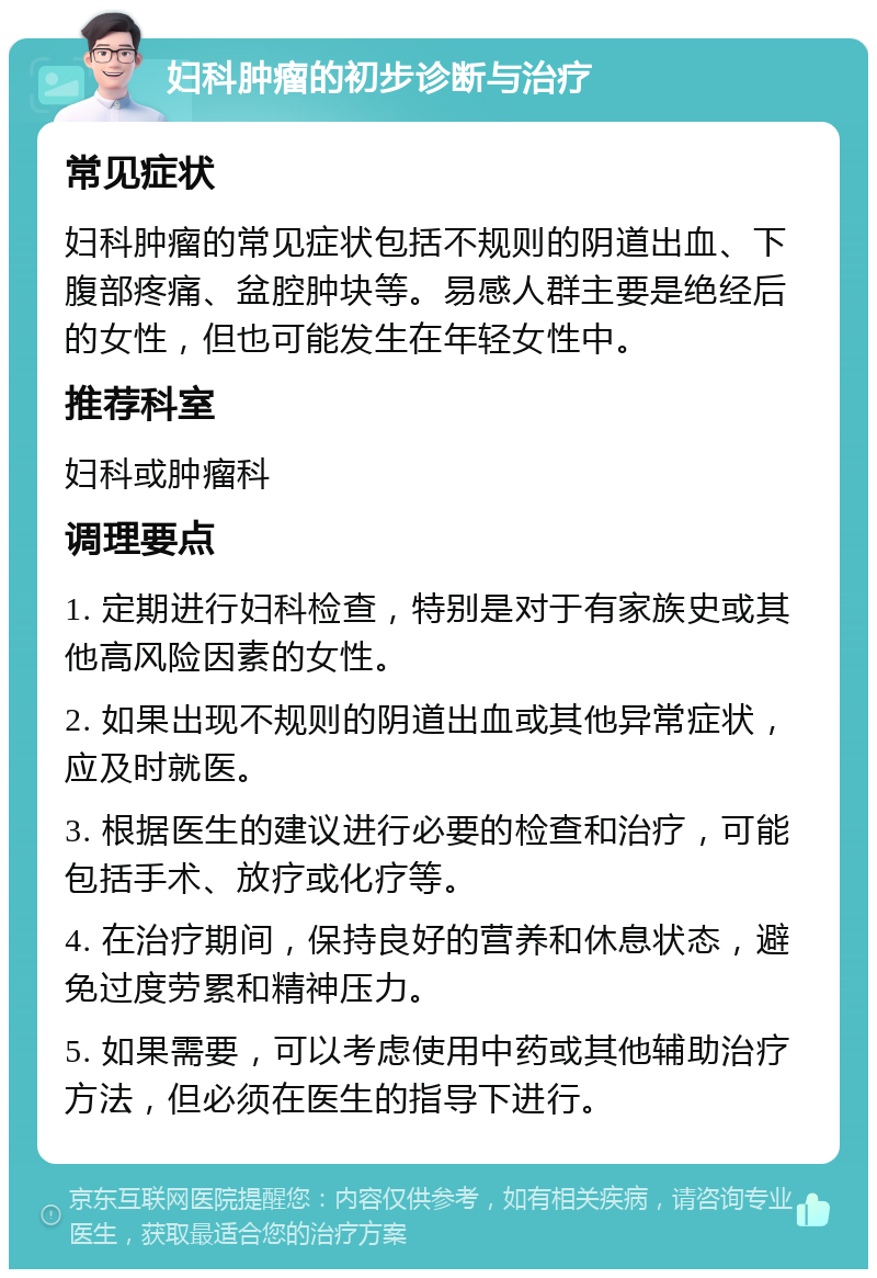 妇科肿瘤的初步诊断与治疗 常见症状 妇科肿瘤的常见症状包括不规则的阴道出血、下腹部疼痛、盆腔肿块等。易感人群主要是绝经后的女性，但也可能发生在年轻女性中。 推荐科室 妇科或肿瘤科 调理要点 1. 定期进行妇科检查，特别是对于有家族史或其他高风险因素的女性。 2. 如果出现不规则的阴道出血或其他异常症状，应及时就医。 3. 根据医生的建议进行必要的检查和治疗，可能包括手术、放疗或化疗等。 4. 在治疗期间，保持良好的营养和休息状态，避免过度劳累和精神压力。 5. 如果需要，可以考虑使用中药或其他辅助治疗方法，但必须在医生的指导下进行。