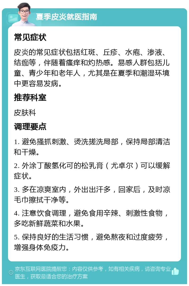 夏季皮炎就医指南 常见症状 皮炎的常见症状包括红斑、丘疹、水疱、渗液、结痂等，伴随着瘙痒和灼热感。易感人群包括儿童、青少年和老年人，尤其是在夏季和潮湿环境中更容易发病。 推荐科室 皮肤科 调理要点 1. 避免搔抓刺激、烫洗搓洗局部，保持局部清洁和干燥。 2. 外涂丁酸氢化可的松乳膏（尤卓尔）可以缓解症状。 3. 多在凉爽室内，外出出汗多，回家后，及时凉毛巾擦拭干净等。 4. 注意饮食调理，避免食用辛辣、刺激性食物，多吃新鲜蔬菜和水果。 5. 保持良好的生活习惯，避免熬夜和过度疲劳，增强身体免疫力。