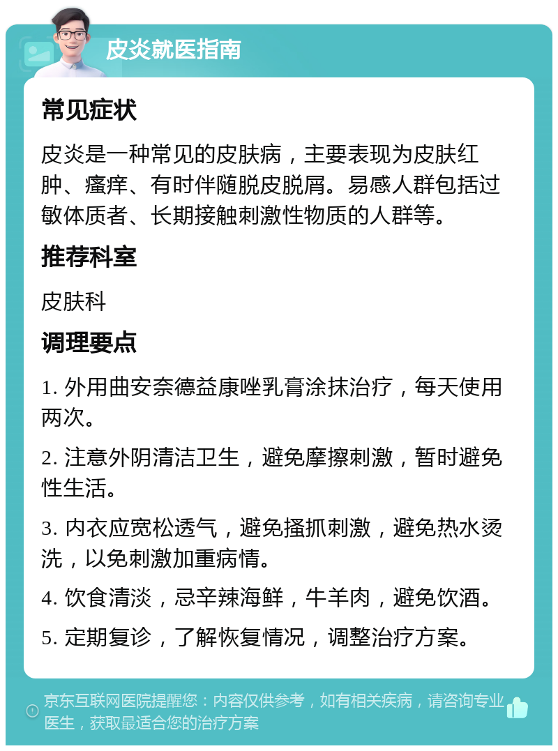 皮炎就医指南 常见症状 皮炎是一种常见的皮肤病，主要表现为皮肤红肿、瘙痒、有时伴随脱皮脱屑。易感人群包括过敏体质者、长期接触刺激性物质的人群等。 推荐科室 皮肤科 调理要点 1. 外用曲安奈德益康唑乳膏涂抹治疗，每天使用两次。 2. 注意外阴清洁卫生，避免摩擦刺激，暂时避免性生活。 3. 内衣应宽松透气，避免搔抓刺激，避免热水烫洗，以免刺激加重病情。 4. 饮食清淡，忌辛辣海鲜，牛羊肉，避免饮酒。 5. 定期复诊，了解恢复情况，调整治疗方案。