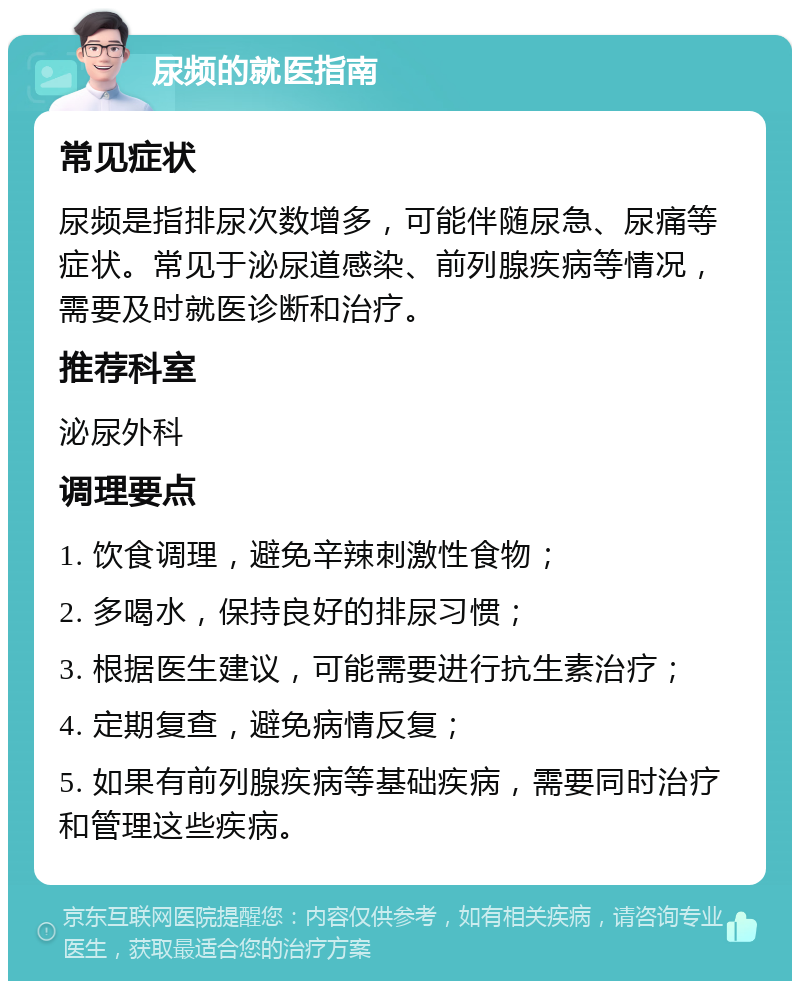 尿频的就医指南 常见症状 尿频是指排尿次数增多，可能伴随尿急、尿痛等症状。常见于泌尿道感染、前列腺疾病等情况，需要及时就医诊断和治疗。 推荐科室 泌尿外科 调理要点 1. 饮食调理，避免辛辣刺激性食物； 2. 多喝水，保持良好的排尿习惯； 3. 根据医生建议，可能需要进行抗生素治疗； 4. 定期复查，避免病情反复； 5. 如果有前列腺疾病等基础疾病，需要同时治疗和管理这些疾病。