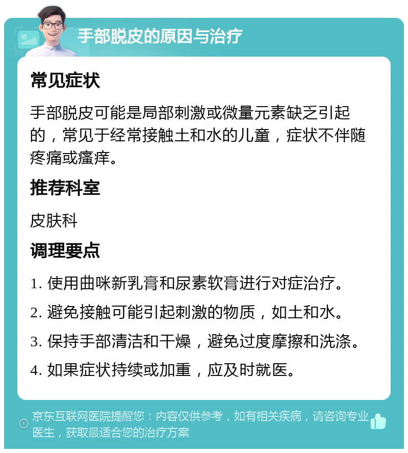 手部脱皮的原因与治疗 常见症状 手部脱皮可能是局部刺激或微量元素缺乏引起的，常见于经常接触土和水的儿童，症状不伴随疼痛或瘙痒。 推荐科室 皮肤科 调理要点 1. 使用曲咪新乳膏和尿素软膏进行对症治疗。 2. 避免接触可能引起刺激的物质，如土和水。 3. 保持手部清洁和干燥，避免过度摩擦和洗涤。 4. 如果症状持续或加重，应及时就医。