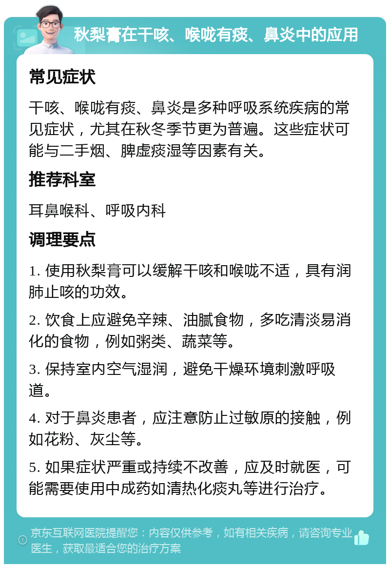 秋梨膏在干咳、喉咙有痰、鼻炎中的应用 常见症状 干咳、喉咙有痰、鼻炎是多种呼吸系统疾病的常见症状，尤其在秋冬季节更为普遍。这些症状可能与二手烟、脾虚痰湿等因素有关。 推荐科室 耳鼻喉科、呼吸内科 调理要点 1. 使用秋梨膏可以缓解干咳和喉咙不适，具有润肺止咳的功效。 2. 饮食上应避免辛辣、油腻食物，多吃清淡易消化的食物，例如粥类、蔬菜等。 3. 保持室内空气湿润，避免干燥环境刺激呼吸道。 4. 对于鼻炎患者，应注意防止过敏原的接触，例如花粉、灰尘等。 5. 如果症状严重或持续不改善，应及时就医，可能需要使用中成药如清热化痰丸等进行治疗。