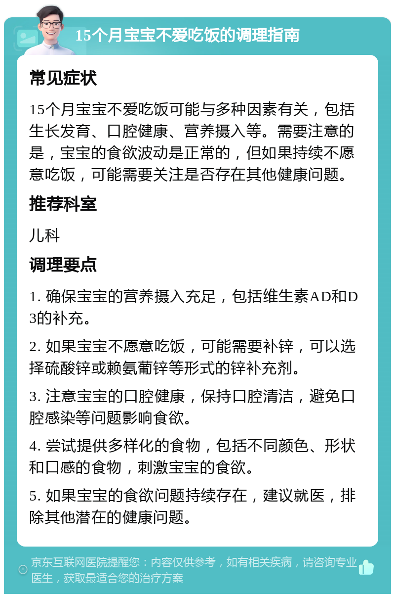 15个月宝宝不爱吃饭的调理指南 常见症状 15个月宝宝不爱吃饭可能与多种因素有关，包括生长发育、口腔健康、营养摄入等。需要注意的是，宝宝的食欲波动是正常的，但如果持续不愿意吃饭，可能需要关注是否存在其他健康问题。 推荐科室 儿科 调理要点 1. 确保宝宝的营养摄入充足，包括维生素AD和D3的补充。 2. 如果宝宝不愿意吃饭，可能需要补锌，可以选择硫酸锌或赖氨葡锌等形式的锌补充剂。 3. 注意宝宝的口腔健康，保持口腔清洁，避免口腔感染等问题影响食欲。 4. 尝试提供多样化的食物，包括不同颜色、形状和口感的食物，刺激宝宝的食欲。 5. 如果宝宝的食欲问题持续存在，建议就医，排除其他潜在的健康问题。