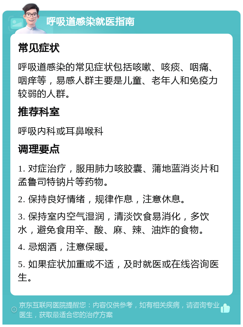 呼吸道感染就医指南 常见症状 呼吸道感染的常见症状包括咳嗽、咳痰、咽痛、咽痒等，易感人群主要是儿童、老年人和免疫力较弱的人群。 推荐科室 呼吸内科或耳鼻喉科 调理要点 1. 对症治疗，服用肺力咳胶囊、蒲地蓝消炎片和孟鲁司特钠片等药物。 2. 保持良好情绪，规律作息，注意休息。 3. 保持室内空气湿润，清淡饮食易消化，多饮水，避免食用辛、酸、麻、辣、油炸的食物。 4. 忌烟酒，注意保暖。 5. 如果症状加重或不适，及时就医或在线咨询医生。