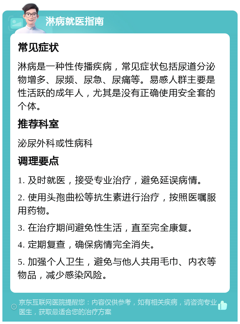 淋病就医指南 常见症状 淋病是一种性传播疾病，常见症状包括尿道分泌物增多、尿频、尿急、尿痛等。易感人群主要是性活跃的成年人，尤其是没有正确使用安全套的个体。 推荐科室 泌尿外科或性病科 调理要点 1. 及时就医，接受专业治疗，避免延误病情。 2. 使用头孢曲松等抗生素进行治疗，按照医嘱服用药物。 3. 在治疗期间避免性生活，直至完全康复。 4. 定期复查，确保病情完全消失。 5. 加强个人卫生，避免与他人共用毛巾、内衣等物品，减少感染风险。