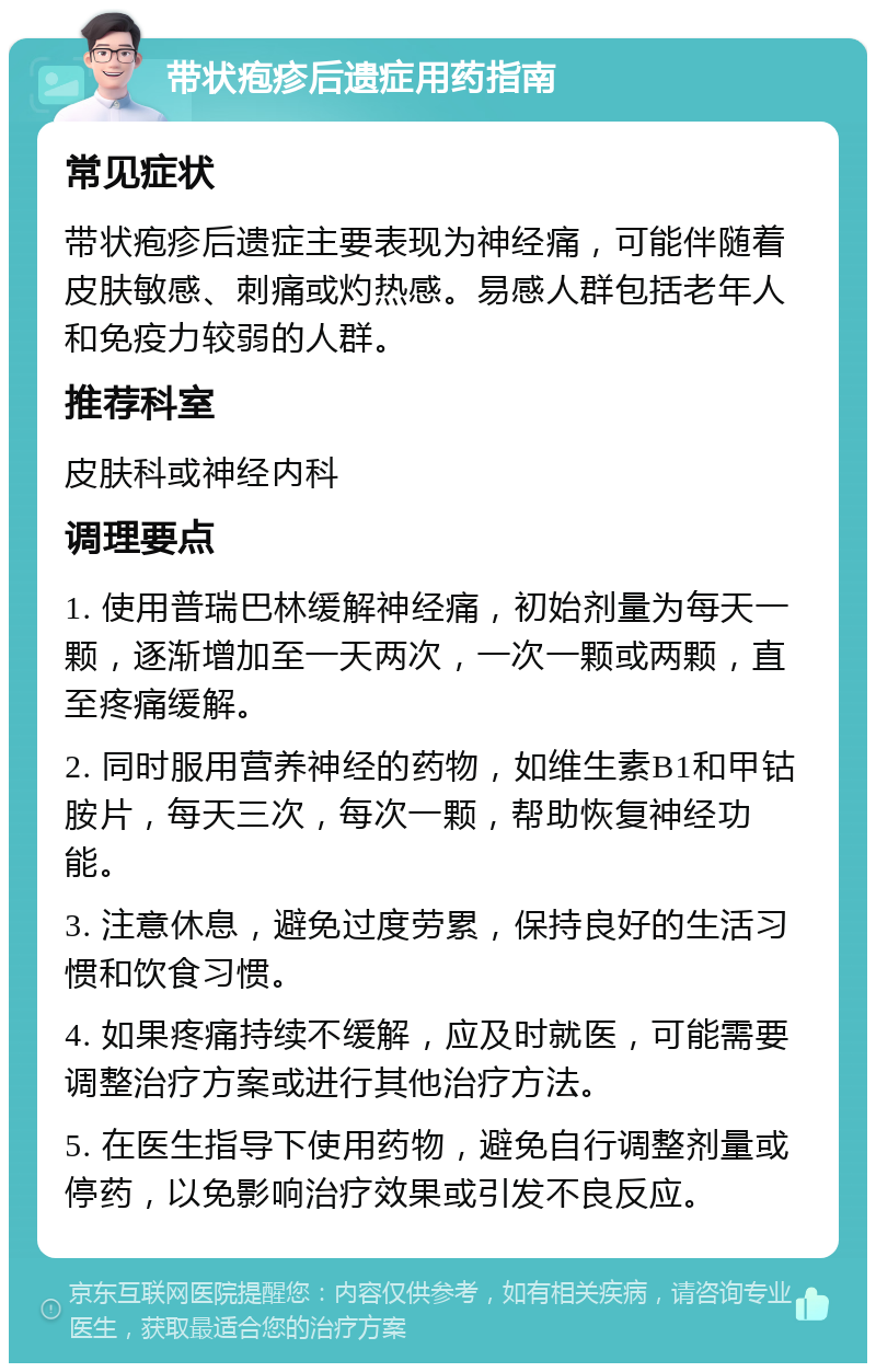 带状疱疹后遗症用药指南 常见症状 带状疱疹后遗症主要表现为神经痛，可能伴随着皮肤敏感、刺痛或灼热感。易感人群包括老年人和免疫力较弱的人群。 推荐科室 皮肤科或神经内科 调理要点 1. 使用普瑞巴林缓解神经痛，初始剂量为每天一颗，逐渐增加至一天两次，一次一颗或两颗，直至疼痛缓解。 2. 同时服用营养神经的药物，如维生素B1和甲钴胺片，每天三次，每次一颗，帮助恢复神经功能。 3. 注意休息，避免过度劳累，保持良好的生活习惯和饮食习惯。 4. 如果疼痛持续不缓解，应及时就医，可能需要调整治疗方案或进行其他治疗方法。 5. 在医生指导下使用药物，避免自行调整剂量或停药，以免影响治疗效果或引发不良反应。