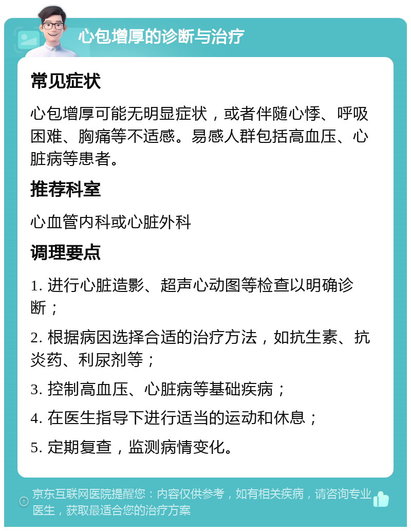 心包增厚的诊断与治疗 常见症状 心包增厚可能无明显症状，或者伴随心悸、呼吸困难、胸痛等不适感。易感人群包括高血压、心脏病等患者。 推荐科室 心血管内科或心脏外科 调理要点 1. 进行心脏造影、超声心动图等检查以明确诊断； 2. 根据病因选择合适的治疗方法，如抗生素、抗炎药、利尿剂等； 3. 控制高血压、心脏病等基础疾病； 4. 在医生指导下进行适当的运动和休息； 5. 定期复查，监测病情变化。