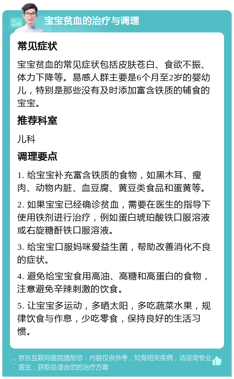 宝宝贫血的治疗与调理 常见症状 宝宝贫血的常见症状包括皮肤苍白、食欲不振、体力下降等。易感人群主要是6个月至2岁的婴幼儿，特别是那些没有及时添加富含铁质的辅食的宝宝。 推荐科室 儿科 调理要点 1. 给宝宝补充富含铁质的食物，如黑木耳、瘦肉、动物内脏、血豆腐、黄豆类食品和蛋黄等。 2. 如果宝宝已经确诊贫血，需要在医生的指导下使用铁剂进行治疗，例如蛋白琥珀酸铁口服溶液或右旋糖酐铁口服溶液。 3. 给宝宝口服妈咪爱益生菌，帮助改善消化不良的症状。 4. 避免给宝宝食用高油、高糖和高蛋白的食物，注意避免辛辣刺激的饮食。 5. 让宝宝多运动，多晒太阳，多吃蔬菜水果，规律饮食与作息，少吃零食，保持良好的生活习惯。