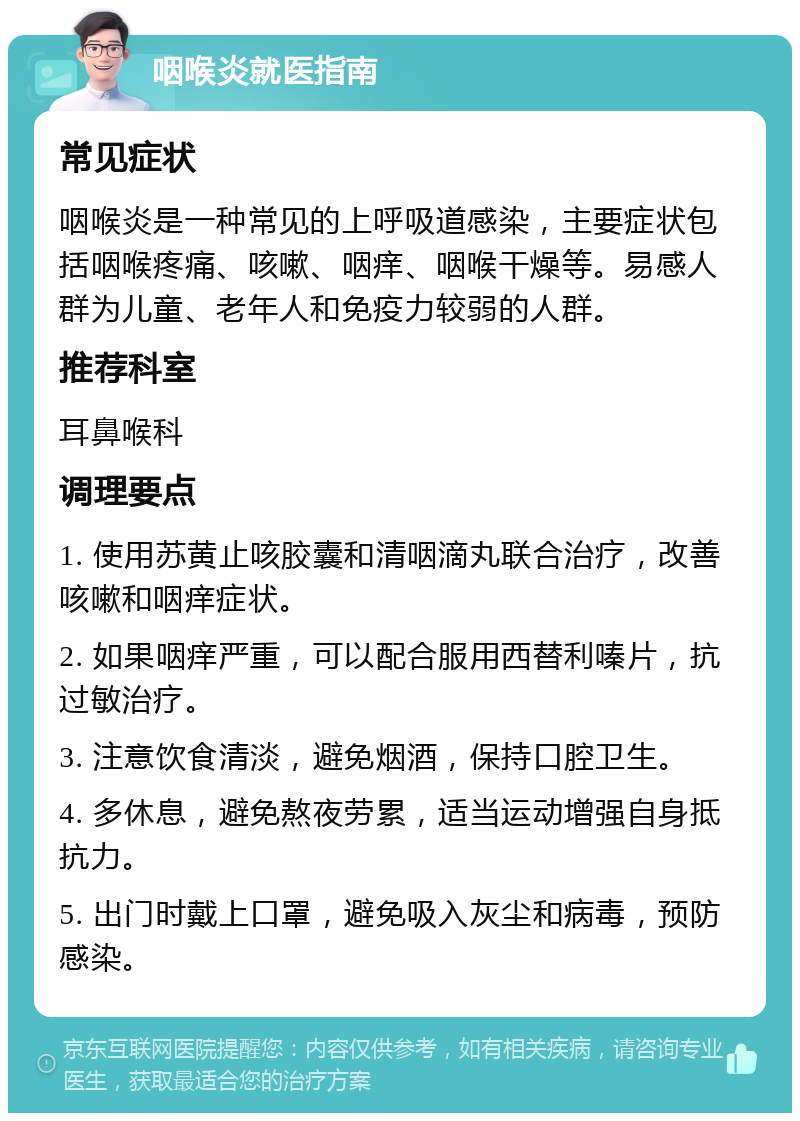 咽喉炎就医指南 常见症状 咽喉炎是一种常见的上呼吸道感染，主要症状包括咽喉疼痛、咳嗽、咽痒、咽喉干燥等。易感人群为儿童、老年人和免疫力较弱的人群。 推荐科室 耳鼻喉科 调理要点 1. 使用苏黄止咳胶囊和清咽滴丸联合治疗，改善咳嗽和咽痒症状。 2. 如果咽痒严重，可以配合服用西替利嗪片，抗过敏治疗。 3. 注意饮食清淡，避免烟酒，保持口腔卫生。 4. 多休息，避免熬夜劳累，适当运动增强自身抵抗力。 5. 出门时戴上口罩，避免吸入灰尘和病毒，预防感染。