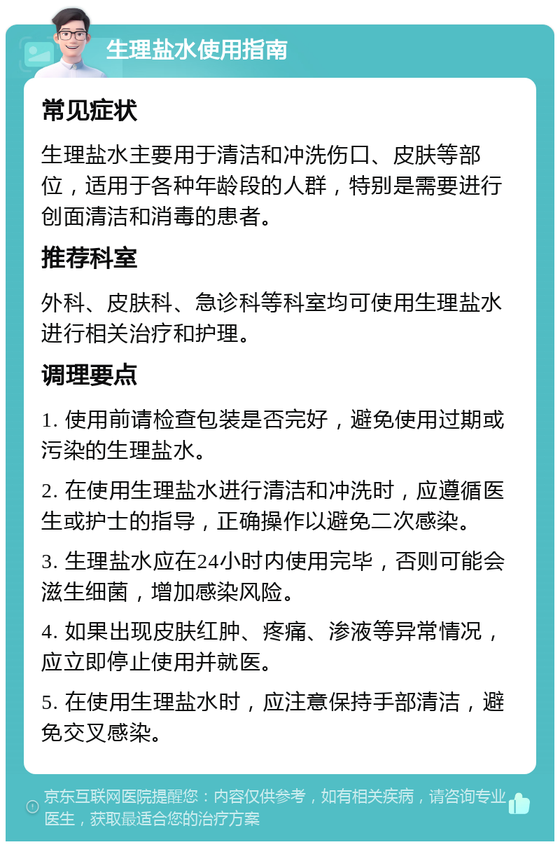 生理盐水使用指南 常见症状 生理盐水主要用于清洁和冲洗伤口、皮肤等部位，适用于各种年龄段的人群，特别是需要进行创面清洁和消毒的患者。 推荐科室 外科、皮肤科、急诊科等科室均可使用生理盐水进行相关治疗和护理。 调理要点 1. 使用前请检查包装是否完好，避免使用过期或污染的生理盐水。 2. 在使用生理盐水进行清洁和冲洗时，应遵循医生或护士的指导，正确操作以避免二次感染。 3. 生理盐水应在24小时内使用完毕，否则可能会滋生细菌，增加感染风险。 4. 如果出现皮肤红肿、疼痛、渗液等异常情况，应立即停止使用并就医。 5. 在使用生理盐水时，应注意保持手部清洁，避免交叉感染。