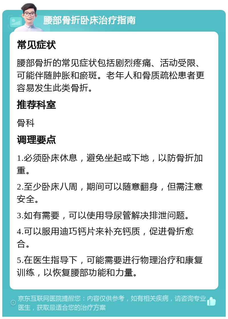 腰部骨折卧床治疗指南 常见症状 腰部骨折的常见症状包括剧烈疼痛、活动受限、可能伴随肿胀和瘀斑。老年人和骨质疏松患者更容易发生此类骨折。 推荐科室 骨科 调理要点 1.必须卧床休息，避免坐起或下地，以防骨折加重。 2.至少卧床八周，期间可以随意翻身，但需注意安全。 3.如有需要，可以使用导尿管解决排泄问题。 4.可以服用迪巧钙片来补充钙质，促进骨折愈合。 5.在医生指导下，可能需要进行物理治疗和康复训练，以恢复腰部功能和力量。