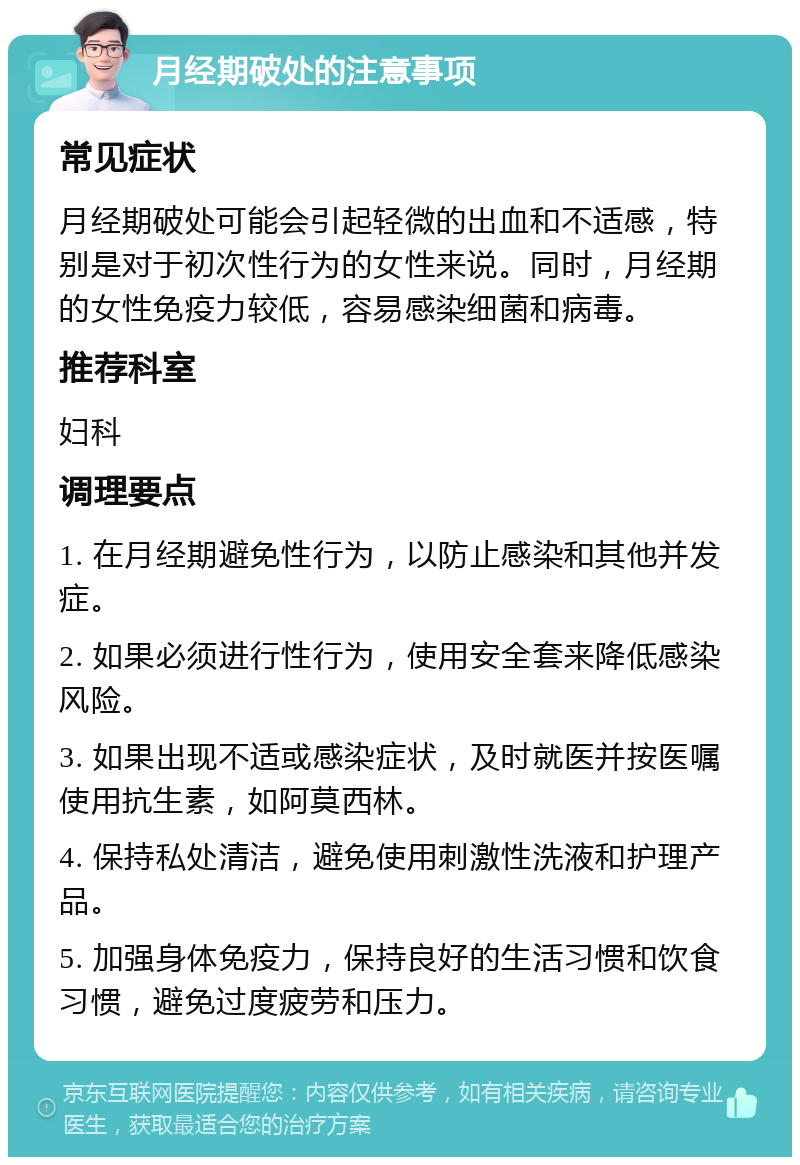 月经期破处的注意事项 常见症状 月经期破处可能会引起轻微的出血和不适感，特别是对于初次性行为的女性来说。同时，月经期的女性免疫力较低，容易感染细菌和病毒。 推荐科室 妇科 调理要点 1. 在月经期避免性行为，以防止感染和其他并发症。 2. 如果必须进行性行为，使用安全套来降低感染风险。 3. 如果出现不适或感染症状，及时就医并按医嘱使用抗生素，如阿莫西林。 4. 保持私处清洁，避免使用刺激性洗液和护理产品。 5. 加强身体免疫力，保持良好的生活习惯和饮食习惯，避免过度疲劳和压力。