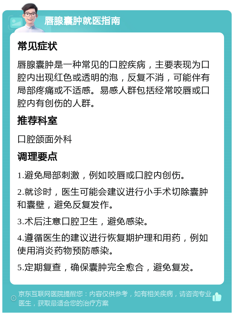 唇腺囊肿就医指南 常见症状 唇腺囊肿是一种常见的口腔疾病，主要表现为口腔内出现红色或透明的泡，反复不消，可能伴有局部疼痛或不适感。易感人群包括经常咬唇或口腔内有创伤的人群。 推荐科室 口腔颌面外科 调理要点 1.避免局部刺激，例如咬唇或口腔内创伤。 2.就诊时，医生可能会建议进行小手术切除囊肿和囊壁，避免反复发作。 3.术后注意口腔卫生，避免感染。 4.遵循医生的建议进行恢复期护理和用药，例如使用消炎药物预防感染。 5.定期复查，确保囊肿完全愈合，避免复发。