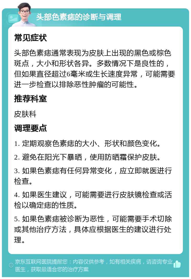 头部色素痣的诊断与调理 常见症状 头部色素痣通常表现为皮肤上出现的黑色或棕色斑点，大小和形状各异。多数情况下是良性的，但如果直径超过6毫米或生长速度异常，可能需要进一步检查以排除恶性肿瘤的可能性。 推荐科室 皮肤科 调理要点 1. 定期观察色素痣的大小、形状和颜色变化。 2. 避免在阳光下暴晒，使用防晒霜保护皮肤。 3. 如果色素痣有任何异常变化，应立即就医进行检查。 4. 如果医生建议，可能需要进行皮肤镜检查或活检以确定痣的性质。 5. 如果色素痣被诊断为恶性，可能需要手术切除或其他治疗方法，具体应根据医生的建议进行处理。