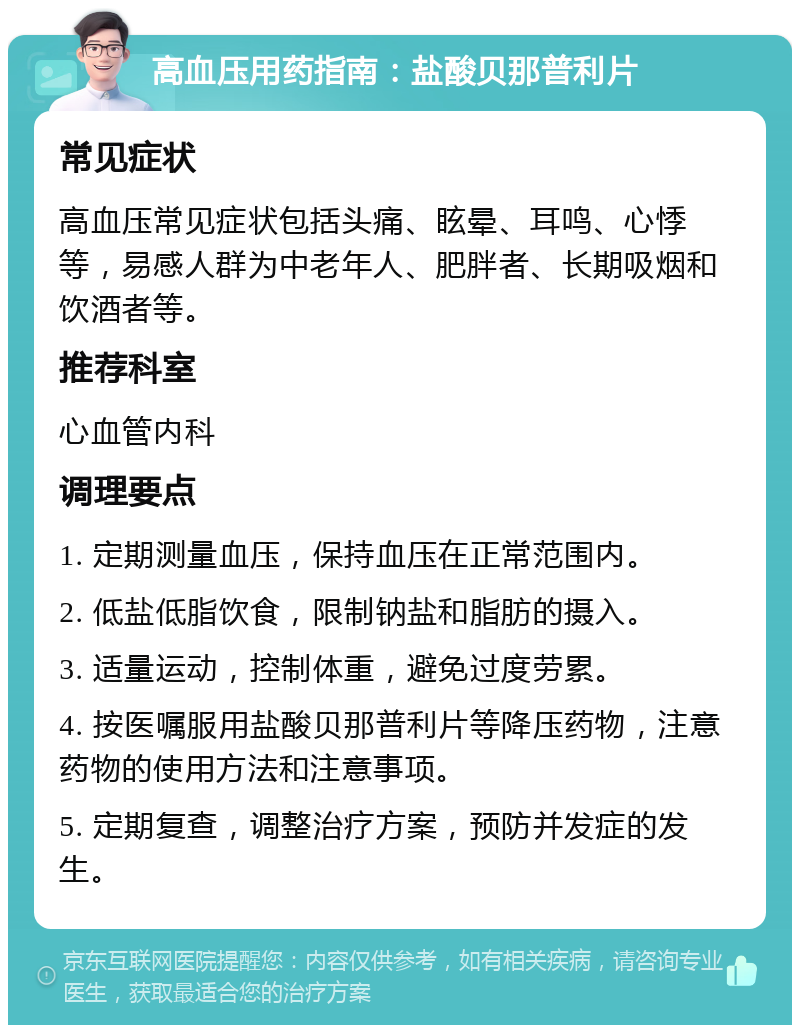 高血压用药指南：盐酸贝那普利片 常见症状 高血压常见症状包括头痛、眩晕、耳鸣、心悸等，易感人群为中老年人、肥胖者、长期吸烟和饮酒者等。 推荐科室 心血管内科 调理要点 1. 定期测量血压，保持血压在正常范围内。 2. 低盐低脂饮食，限制钠盐和脂肪的摄入。 3. 适量运动，控制体重，避免过度劳累。 4. 按医嘱服用盐酸贝那普利片等降压药物，注意药物的使用方法和注意事项。 5. 定期复查，调整治疗方案，预防并发症的发生。