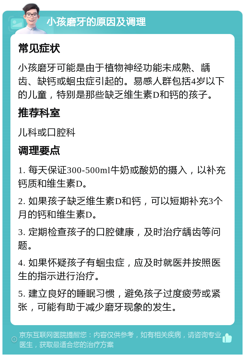 小孩磨牙的原因及调理 常见症状 小孩磨牙可能是由于植物神经功能未成熟、龋齿、缺钙或蛔虫症引起的。易感人群包括4岁以下的儿童，特别是那些缺乏维生素D和钙的孩子。 推荐科室 儿科或口腔科 调理要点 1. 每天保证300-500ml牛奶或酸奶的摄入，以补充钙质和维生素D。 2. 如果孩子缺乏维生素D和钙，可以短期补充3个月的钙和维生素D。 3. 定期检查孩子的口腔健康，及时治疗龋齿等问题。 4. 如果怀疑孩子有蛔虫症，应及时就医并按照医生的指示进行治疗。 5. 建立良好的睡眠习惯，避免孩子过度疲劳或紧张，可能有助于减少磨牙现象的发生。