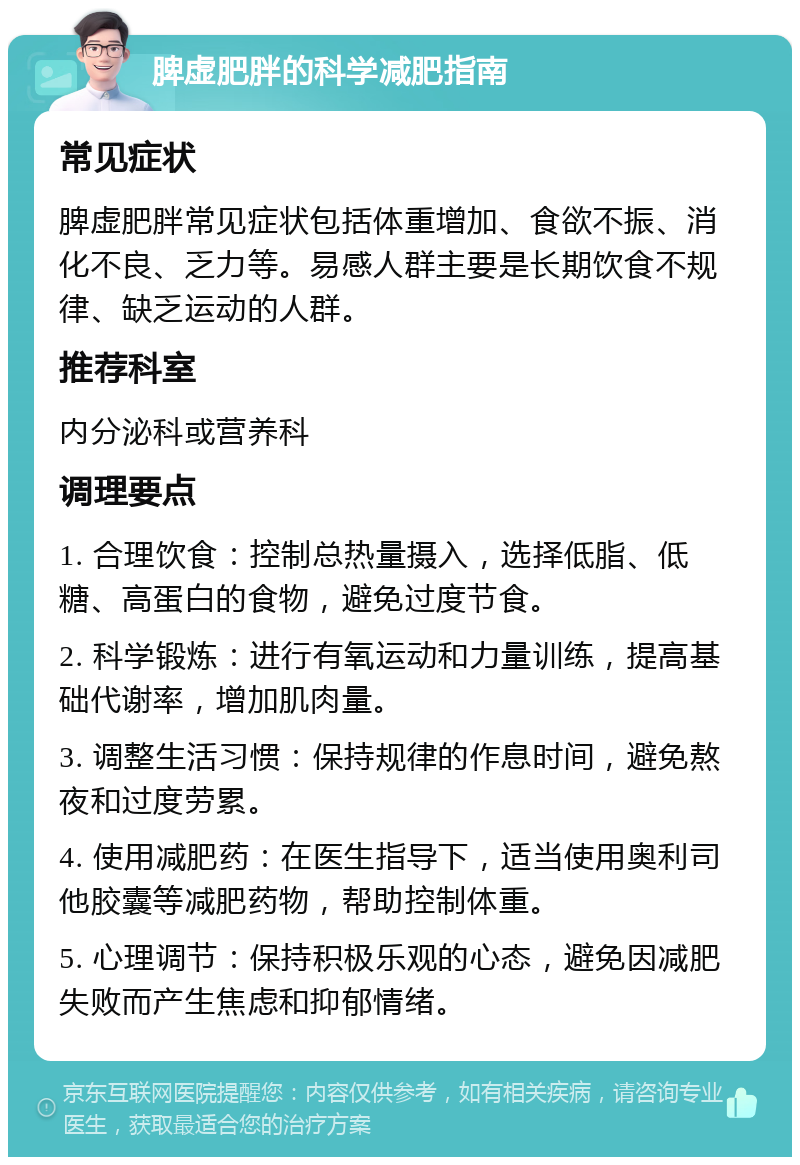 脾虚肥胖的科学减肥指南 常见症状 脾虚肥胖常见症状包括体重增加、食欲不振、消化不良、乏力等。易感人群主要是长期饮食不规律、缺乏运动的人群。 推荐科室 内分泌科或营养科 调理要点 1. 合理饮食：控制总热量摄入，选择低脂、低糖、高蛋白的食物，避免过度节食。 2. 科学锻炼：进行有氧运动和力量训练，提高基础代谢率，增加肌肉量。 3. 调整生活习惯：保持规律的作息时间，避免熬夜和过度劳累。 4. 使用减肥药：在医生指导下，适当使用奥利司他胶囊等减肥药物，帮助控制体重。 5. 心理调节：保持积极乐观的心态，避免因减肥失败而产生焦虑和抑郁情绪。