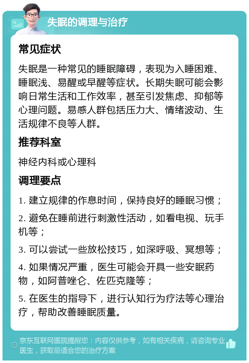 失眠的调理与治疗 常见症状 失眠是一种常见的睡眠障碍，表现为入睡困难、睡眠浅、易醒或早醒等症状。长期失眠可能会影响日常生活和工作效率，甚至引发焦虑、抑郁等心理问题。易感人群包括压力大、情绪波动、生活规律不良等人群。 推荐科室 神经内科或心理科 调理要点 1. 建立规律的作息时间，保持良好的睡眠习惯； 2. 避免在睡前进行刺激性活动，如看电视、玩手机等； 3. 可以尝试一些放松技巧，如深呼吸、冥想等； 4. 如果情况严重，医生可能会开具一些安眠药物，如阿普唑仑、佐匹克隆等； 5. 在医生的指导下，进行认知行为疗法等心理治疗，帮助改善睡眠质量。