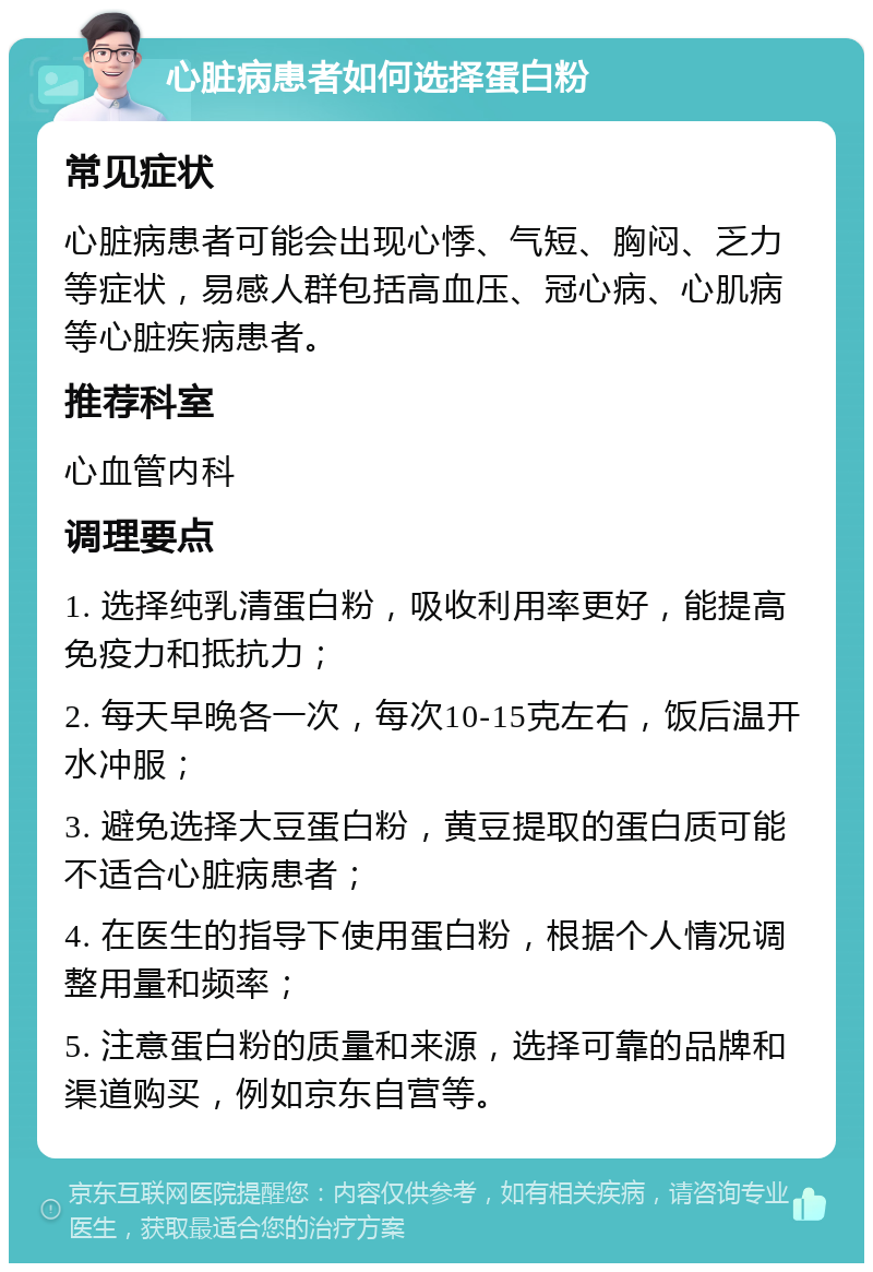 心脏病患者如何选择蛋白粉 常见症状 心脏病患者可能会出现心悸、气短、胸闷、乏力等症状，易感人群包括高血压、冠心病、心肌病等心脏疾病患者。 推荐科室 心血管内科 调理要点 1. 选择纯乳清蛋白粉，吸收利用率更好，能提高免疫力和抵抗力； 2. 每天早晚各一次，每次10-15克左右，饭后温开水冲服； 3. 避免选择大豆蛋白粉，黄豆提取的蛋白质可能不适合心脏病患者； 4. 在医生的指导下使用蛋白粉，根据个人情况调整用量和频率； 5. 注意蛋白粉的质量和来源，选择可靠的品牌和渠道购买，例如京东自营等。