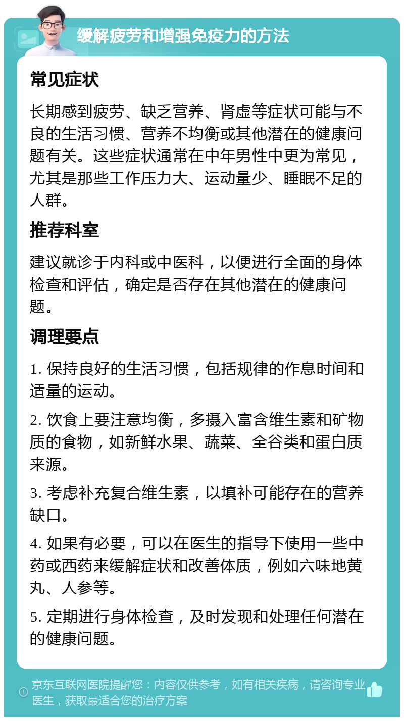 缓解疲劳和增强免疫力的方法 常见症状 长期感到疲劳、缺乏营养、肾虚等症状可能与不良的生活习惯、营养不均衡或其他潜在的健康问题有关。这些症状通常在中年男性中更为常见，尤其是那些工作压力大、运动量少、睡眠不足的人群。 推荐科室 建议就诊于内科或中医科，以便进行全面的身体检查和评估，确定是否存在其他潜在的健康问题。 调理要点 1. 保持良好的生活习惯，包括规律的作息时间和适量的运动。 2. 饮食上要注意均衡，多摄入富含维生素和矿物质的食物，如新鲜水果、蔬菜、全谷类和蛋白质来源。 3. 考虑补充复合维生素，以填补可能存在的营养缺口。 4. 如果有必要，可以在医生的指导下使用一些中药或西药来缓解症状和改善体质，例如六味地黄丸、人参等。 5. 定期进行身体检查，及时发现和处理任何潜在的健康问题。