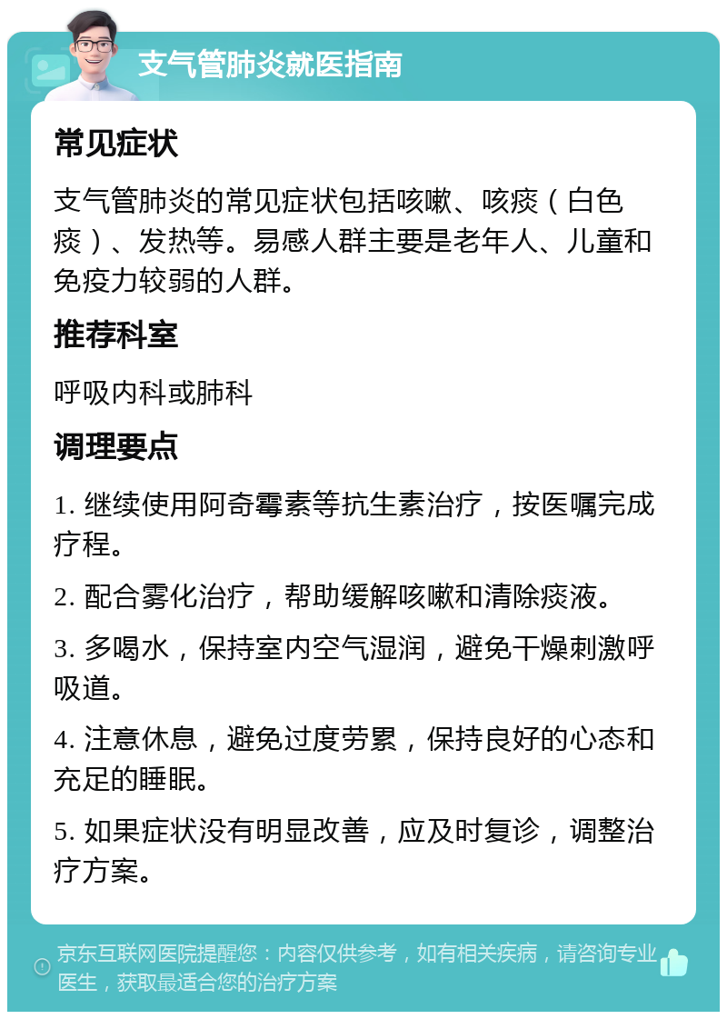 支气管肺炎就医指南 常见症状 支气管肺炎的常见症状包括咳嗽、咳痰（白色痰）、发热等。易感人群主要是老年人、儿童和免疫力较弱的人群。 推荐科室 呼吸内科或肺科 调理要点 1. 继续使用阿奇霉素等抗生素治疗，按医嘱完成疗程。 2. 配合雾化治疗，帮助缓解咳嗽和清除痰液。 3. 多喝水，保持室内空气湿润，避免干燥刺激呼吸道。 4. 注意休息，避免过度劳累，保持良好的心态和充足的睡眠。 5. 如果症状没有明显改善，应及时复诊，调整治疗方案。