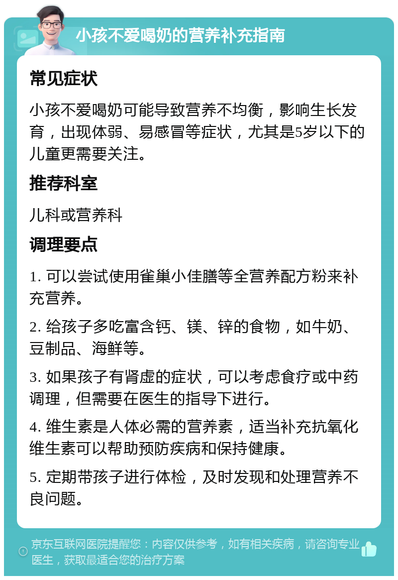 小孩不爱喝奶的营养补充指南 常见症状 小孩不爱喝奶可能导致营养不均衡，影响生长发育，出现体弱、易感冒等症状，尤其是5岁以下的儿童更需要关注。 推荐科室 儿科或营养科 调理要点 1. 可以尝试使用雀巢小佳膳等全营养配方粉来补充营养。 2. 给孩子多吃富含钙、镁、锌的食物，如牛奶、豆制品、海鲜等。 3. 如果孩子有肾虚的症状，可以考虑食疗或中药调理，但需要在医生的指导下进行。 4. 维生素是人体必需的营养素，适当补充抗氧化维生素可以帮助预防疾病和保持健康。 5. 定期带孩子进行体检，及时发现和处理营养不良问题。