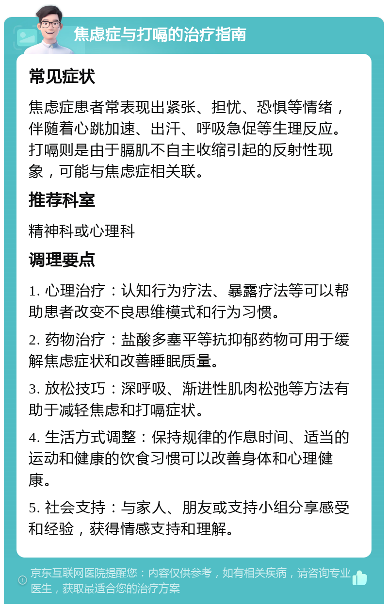 焦虑症与打嗝的治疗指南 常见症状 焦虑症患者常表现出紧张、担忧、恐惧等情绪，伴随着心跳加速、出汗、呼吸急促等生理反应。打嗝则是由于膈肌不自主收缩引起的反射性现象，可能与焦虑症相关联。 推荐科室 精神科或心理科 调理要点 1. 心理治疗：认知行为疗法、暴露疗法等可以帮助患者改变不良思维模式和行为习惯。 2. 药物治疗：盐酸多塞平等抗抑郁药物可用于缓解焦虑症状和改善睡眠质量。 3. 放松技巧：深呼吸、渐进性肌肉松弛等方法有助于减轻焦虑和打嗝症状。 4. 生活方式调整：保持规律的作息时间、适当的运动和健康的饮食习惯可以改善身体和心理健康。 5. 社会支持：与家人、朋友或支持小组分享感受和经验，获得情感支持和理解。