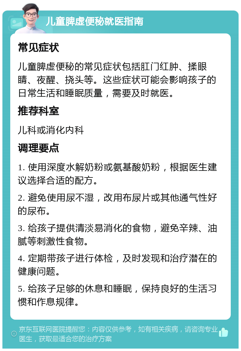 儿童脾虚便秘就医指南 常见症状 儿童脾虚便秘的常见症状包括肛门红肿、揉眼睛、夜醒、挠头等。这些症状可能会影响孩子的日常生活和睡眠质量，需要及时就医。 推荐科室 儿科或消化内科 调理要点 1. 使用深度水解奶粉或氨基酸奶粉，根据医生建议选择合适的配方。 2. 避免使用尿不湿，改用布尿片或其他通气性好的尿布。 3. 给孩子提供清淡易消化的食物，避免辛辣、油腻等刺激性食物。 4. 定期带孩子进行体检，及时发现和治疗潜在的健康问题。 5. 给孩子足够的休息和睡眠，保持良好的生活习惯和作息规律。