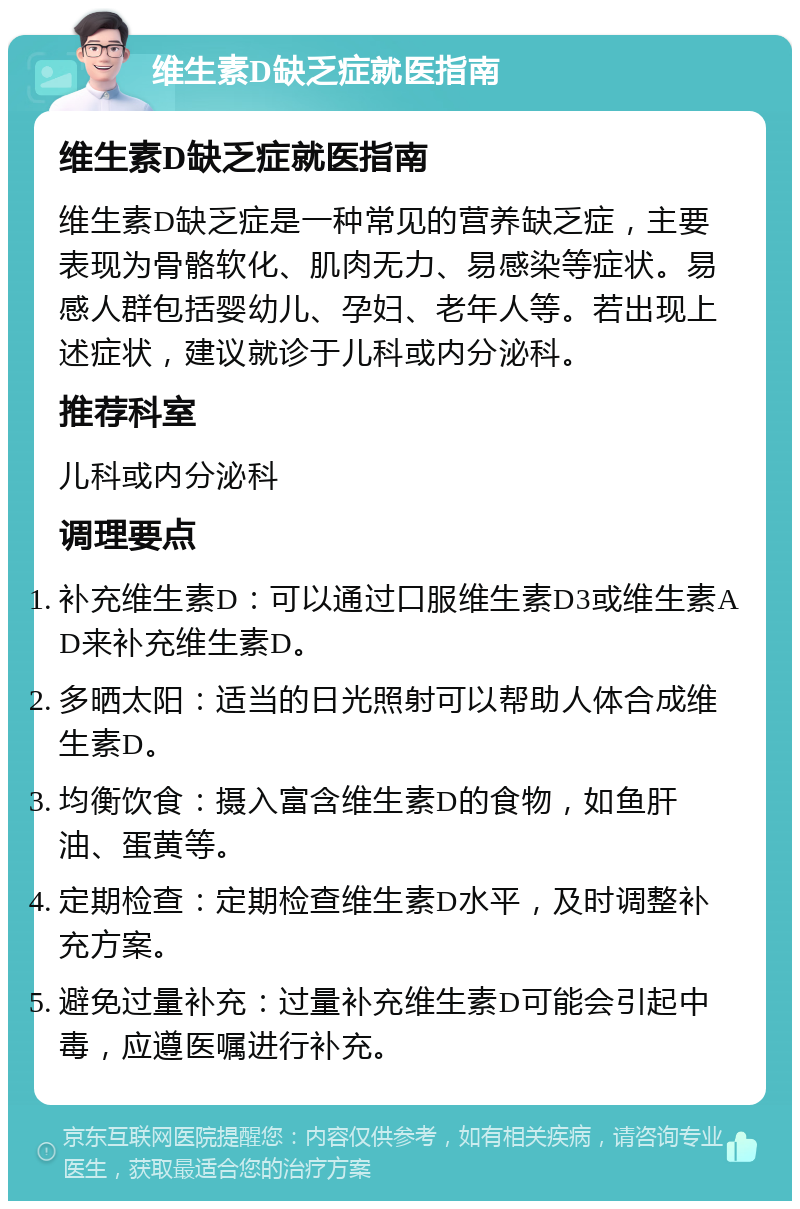 维生素D缺乏症就医指南 维生素D缺乏症就医指南 维生素D缺乏症是一种常见的营养缺乏症，主要表现为骨骼软化、肌肉无力、易感染等症状。易感人群包括婴幼儿、孕妇、老年人等。若出现上述症状，建议就诊于儿科或内分泌科。 推荐科室 儿科或内分泌科 调理要点 补充维生素D：可以通过口服维生素D3或维生素AD来补充维生素D。 多晒太阳：适当的日光照射可以帮助人体合成维生素D。 均衡饮食：摄入富含维生素D的食物，如鱼肝油、蛋黄等。 定期检查：定期检查维生素D水平，及时调整补充方案。 避免过量补充：过量补充维生素D可能会引起中毒，应遵医嘱进行补充。