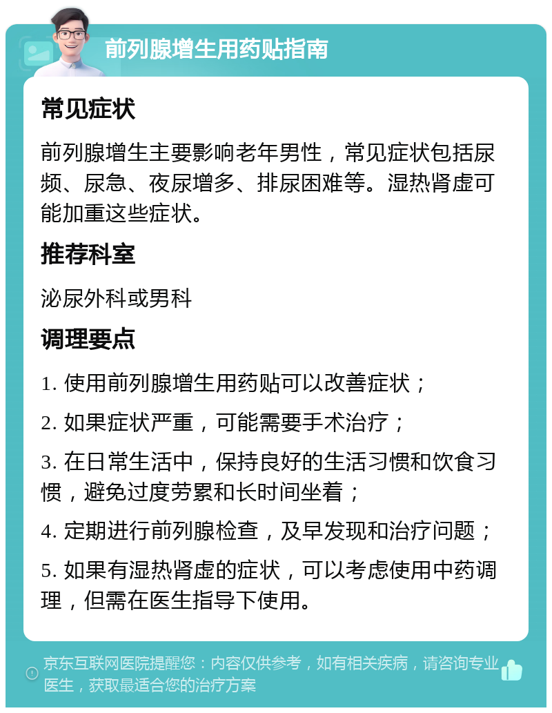 前列腺增生用药贴指南 常见症状 前列腺增生主要影响老年男性，常见症状包括尿频、尿急、夜尿增多、排尿困难等。湿热肾虚可能加重这些症状。 推荐科室 泌尿外科或男科 调理要点 1. 使用前列腺增生用药贴可以改善症状； 2. 如果症状严重，可能需要手术治疗； 3. 在日常生活中，保持良好的生活习惯和饮食习惯，避免过度劳累和长时间坐着； 4. 定期进行前列腺检查，及早发现和治疗问题； 5. 如果有湿热肾虚的症状，可以考虑使用中药调理，但需在医生指导下使用。