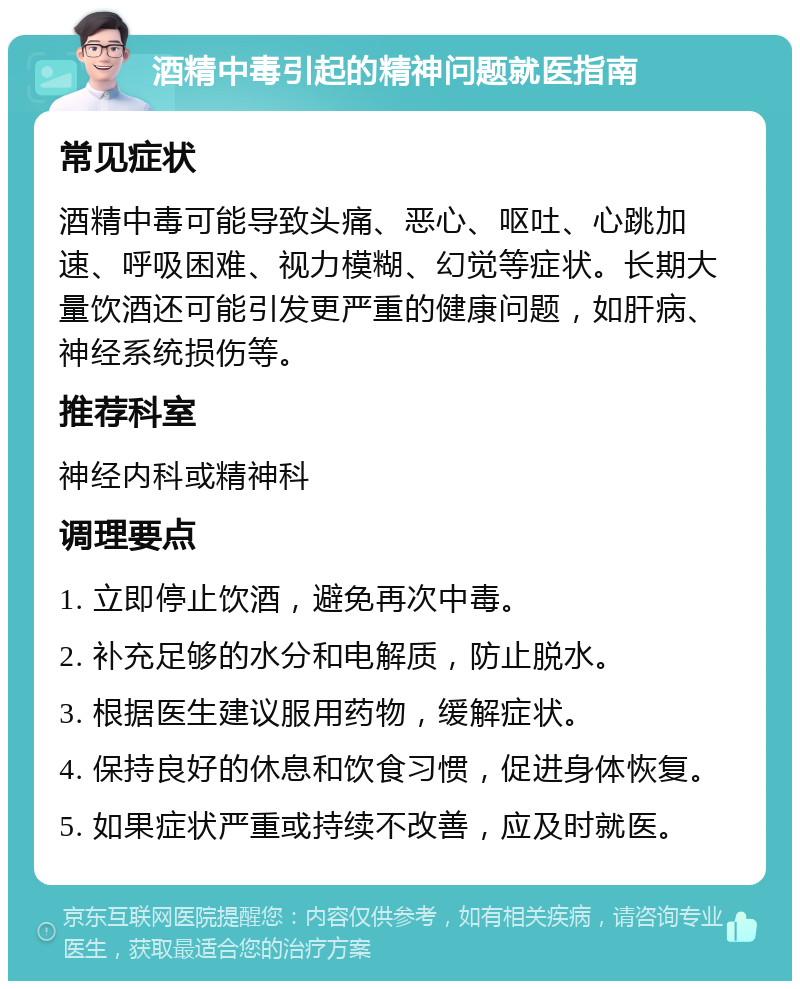 酒精中毒引起的精神问题就医指南 常见症状 酒精中毒可能导致头痛、恶心、呕吐、心跳加速、呼吸困难、视力模糊、幻觉等症状。长期大量饮酒还可能引发更严重的健康问题，如肝病、神经系统损伤等。 推荐科室 神经内科或精神科 调理要点 1. 立即停止饮酒，避免再次中毒。 2. 补充足够的水分和电解质，防止脱水。 3. 根据医生建议服用药物，缓解症状。 4. 保持良好的休息和饮食习惯，促进身体恢复。 5. 如果症状严重或持续不改善，应及时就医。