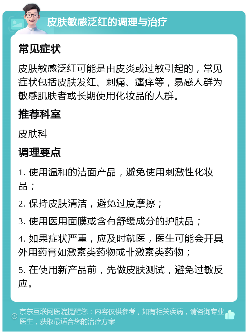 皮肤敏感泛红的调理与治疗 常见症状 皮肤敏感泛红可能是由皮炎或过敏引起的，常见症状包括皮肤发红、刺痛、瘙痒等，易感人群为敏感肌肤者或长期使用化妆品的人群。 推荐科室 皮肤科 调理要点 1. 使用温和的洁面产品，避免使用刺激性化妆品； 2. 保持皮肤清洁，避免过度摩擦； 3. 使用医用面膜或含有舒缓成分的护肤品； 4. 如果症状严重，应及时就医，医生可能会开具外用药膏如激素类药物或非激素类药物； 5. 在使用新产品前，先做皮肤测试，避免过敏反应。