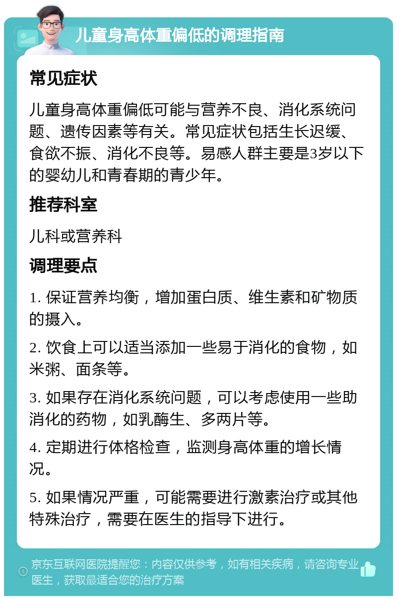 儿童身高体重偏低的调理指南 常见症状 儿童身高体重偏低可能与营养不良、消化系统问题、遗传因素等有关。常见症状包括生长迟缓、食欲不振、消化不良等。易感人群主要是3岁以下的婴幼儿和青春期的青少年。 推荐科室 儿科或营养科 调理要点 1. 保证营养均衡，增加蛋白质、维生素和矿物质的摄入。 2. 饮食上可以适当添加一些易于消化的食物，如米粥、面条等。 3. 如果存在消化系统问题，可以考虑使用一些助消化的药物，如乳酶生、多两片等。 4. 定期进行体格检查，监测身高体重的增长情况。 5. 如果情况严重，可能需要进行激素治疗或其他特殊治疗，需要在医生的指导下进行。