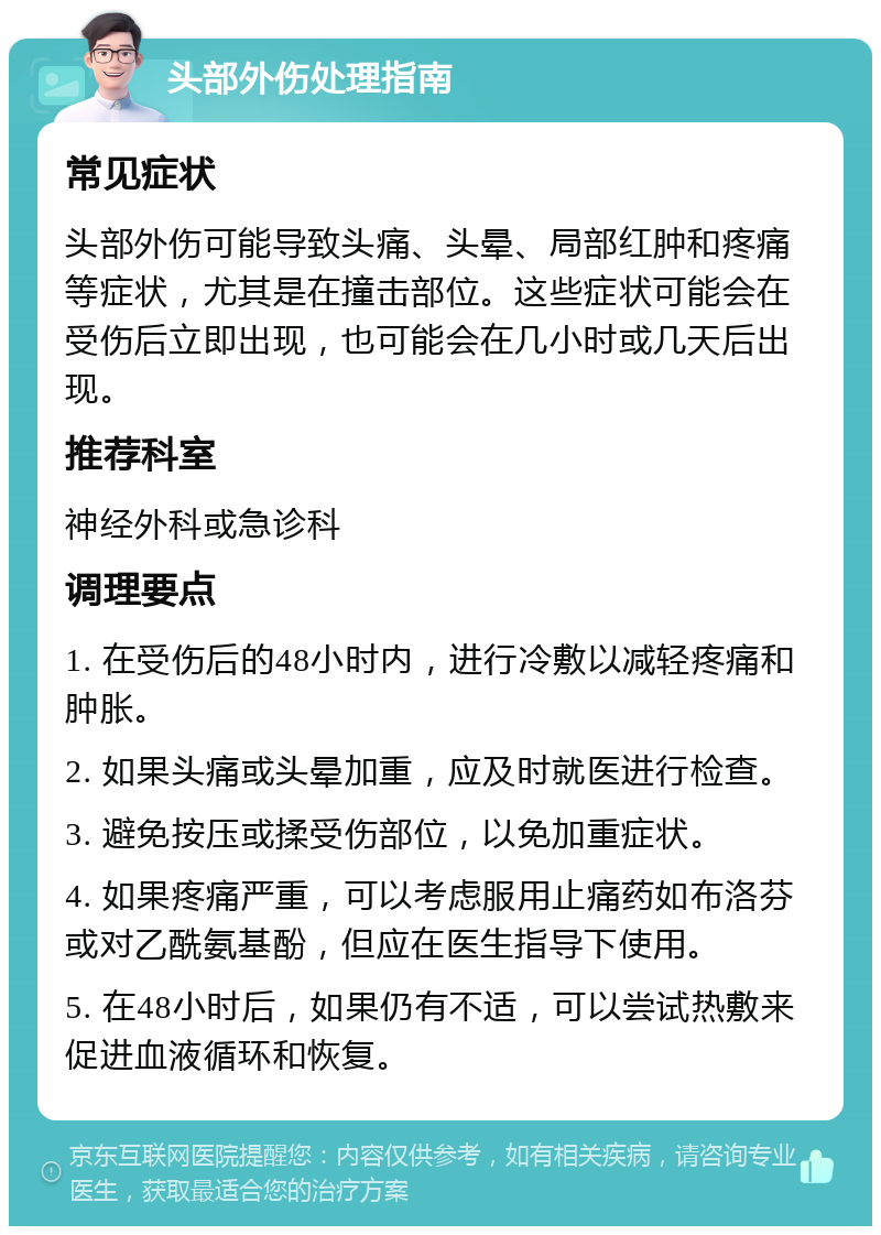 头部外伤处理指南 常见症状 头部外伤可能导致头痛、头晕、局部红肿和疼痛等症状，尤其是在撞击部位。这些症状可能会在受伤后立即出现，也可能会在几小时或几天后出现。 推荐科室 神经外科或急诊科 调理要点 1. 在受伤后的48小时内，进行冷敷以减轻疼痛和肿胀。 2. 如果头痛或头晕加重，应及时就医进行检查。 3. 避免按压或揉受伤部位，以免加重症状。 4. 如果疼痛严重，可以考虑服用止痛药如布洛芬或对乙酰氨基酚，但应在医生指导下使用。 5. 在48小时后，如果仍有不适，可以尝试热敷来促进血液循环和恢复。