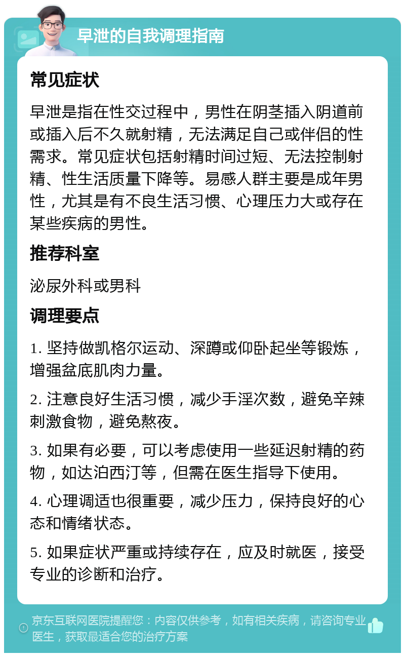 早泄的自我调理指南 常见症状 早泄是指在性交过程中，男性在阴茎插入阴道前或插入后不久就射精，无法满足自己或伴侣的性需求。常见症状包括射精时间过短、无法控制射精、性生活质量下降等。易感人群主要是成年男性，尤其是有不良生活习惯、心理压力大或存在某些疾病的男性。 推荐科室 泌尿外科或男科 调理要点 1. 坚持做凯格尔运动、深蹲或仰卧起坐等锻炼，增强盆底肌肉力量。 2. 注意良好生活习惯，减少手淫次数，避免辛辣刺激食物，避免熬夜。 3. 如果有必要，可以考虑使用一些延迟射精的药物，如达泊西汀等，但需在医生指导下使用。 4. 心理调适也很重要，减少压力，保持良好的心态和情绪状态。 5. 如果症状严重或持续存在，应及时就医，接受专业的诊断和治疗。