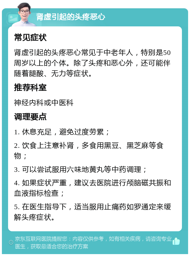 肾虚引起的头疼恶心 常见症状 肾虚引起的头疼恶心常见于中老年人，特别是50周岁以上的个体。除了头疼和恶心外，还可能伴随着腿酸、无力等症状。 推荐科室 神经内科或中医科 调理要点 1. 休息充足，避免过度劳累； 2. 饮食上注意补肾，多食用黑豆、黑芝麻等食物； 3. 可以尝试服用六味地黄丸等中药调理； 4. 如果症状严重，建议去医院进行颅脑磁共振和血液指标检查； 5. 在医生指导下，适当服用止痛药如罗通定来缓解头疼症状。