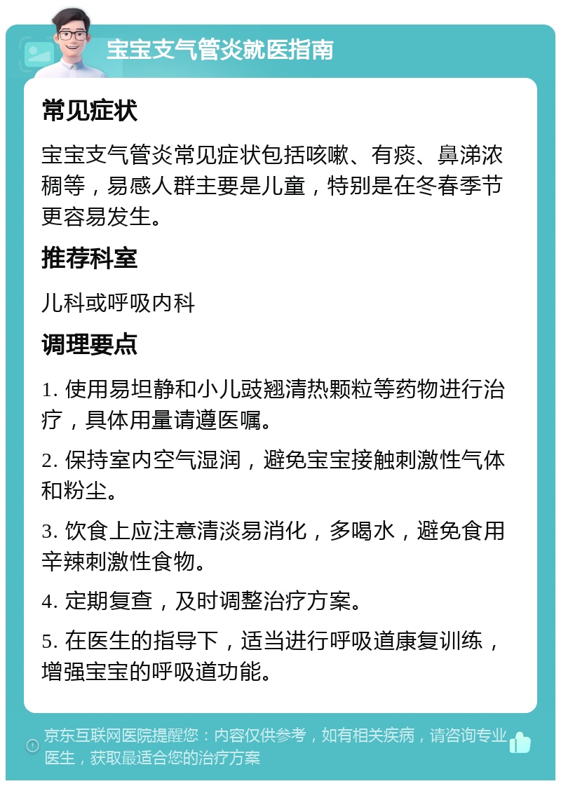 宝宝支气管炎就医指南 常见症状 宝宝支气管炎常见症状包括咳嗽、有痰、鼻涕浓稠等，易感人群主要是儿童，特别是在冬春季节更容易发生。 推荐科室 儿科或呼吸内科 调理要点 1. 使用易坦静和小儿豉翘清热颗粒等药物进行治疗，具体用量请遵医嘱。 2. 保持室内空气湿润，避免宝宝接触刺激性气体和粉尘。 3. 饮食上应注意清淡易消化，多喝水，避免食用辛辣刺激性食物。 4. 定期复查，及时调整治疗方案。 5. 在医生的指导下，适当进行呼吸道康复训练，增强宝宝的呼吸道功能。