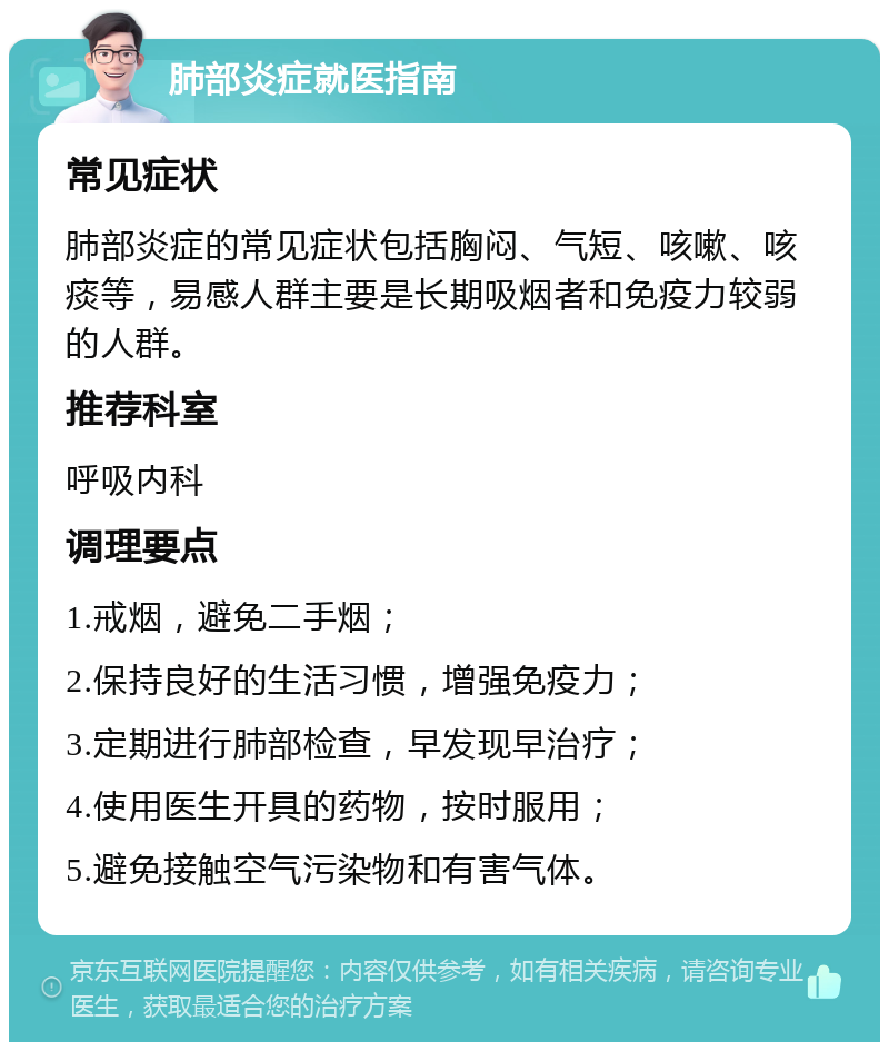 肺部炎症就医指南 常见症状 肺部炎症的常见症状包括胸闷、气短、咳嗽、咳痰等，易感人群主要是长期吸烟者和免疫力较弱的人群。 推荐科室 呼吸内科 调理要点 1.戒烟，避免二手烟； 2.保持良好的生活习惯，增强免疫力； 3.定期进行肺部检查，早发现早治疗； 4.使用医生开具的药物，按时服用； 5.避免接触空气污染物和有害气体。