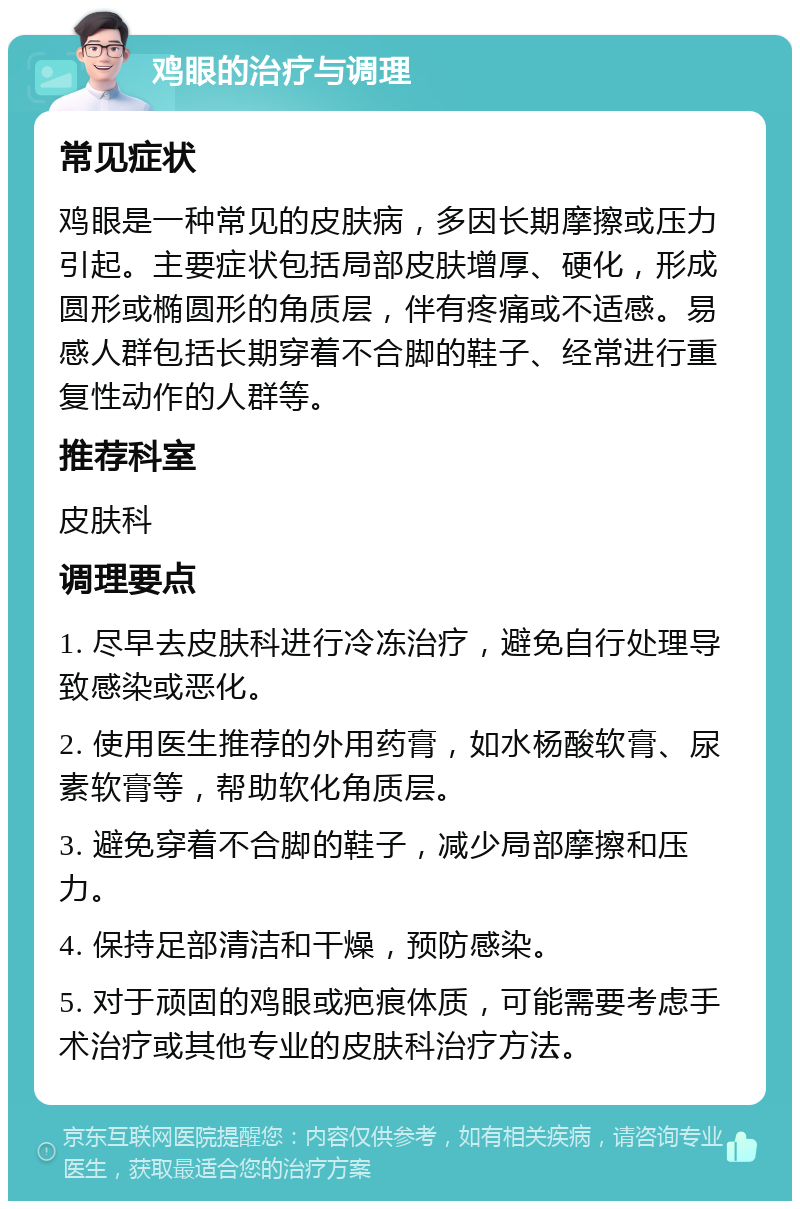 鸡眼的治疗与调理 常见症状 鸡眼是一种常见的皮肤病，多因长期摩擦或压力引起。主要症状包括局部皮肤增厚、硬化，形成圆形或椭圆形的角质层，伴有疼痛或不适感。易感人群包括长期穿着不合脚的鞋子、经常进行重复性动作的人群等。 推荐科室 皮肤科 调理要点 1. 尽早去皮肤科进行冷冻治疗，避免自行处理导致感染或恶化。 2. 使用医生推荐的外用药膏，如水杨酸软膏、尿素软膏等，帮助软化角质层。 3. 避免穿着不合脚的鞋子，减少局部摩擦和压力。 4. 保持足部清洁和干燥，预防感染。 5. 对于顽固的鸡眼或疤痕体质，可能需要考虑手术治疗或其他专业的皮肤科治疗方法。