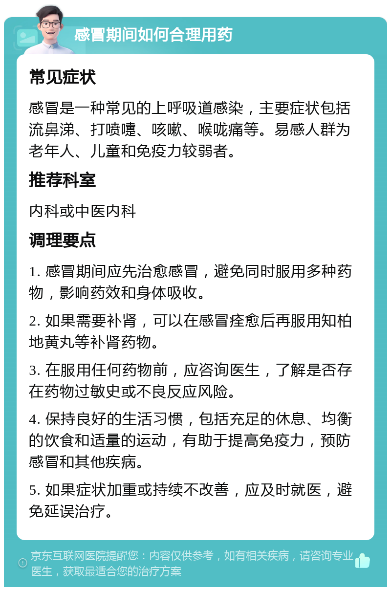 感冒期间如何合理用药 常见症状 感冒是一种常见的上呼吸道感染，主要症状包括流鼻涕、打喷嚏、咳嗽、喉咙痛等。易感人群为老年人、儿童和免疫力较弱者。 推荐科室 内科或中医内科 调理要点 1. 感冒期间应先治愈感冒，避免同时服用多种药物，影响药效和身体吸收。 2. 如果需要补肾，可以在感冒痊愈后再服用知柏地黄丸等补肾药物。 3. 在服用任何药物前，应咨询医生，了解是否存在药物过敏史或不良反应风险。 4. 保持良好的生活习惯，包括充足的休息、均衡的饮食和适量的运动，有助于提高免疫力，预防感冒和其他疾病。 5. 如果症状加重或持续不改善，应及时就医，避免延误治疗。