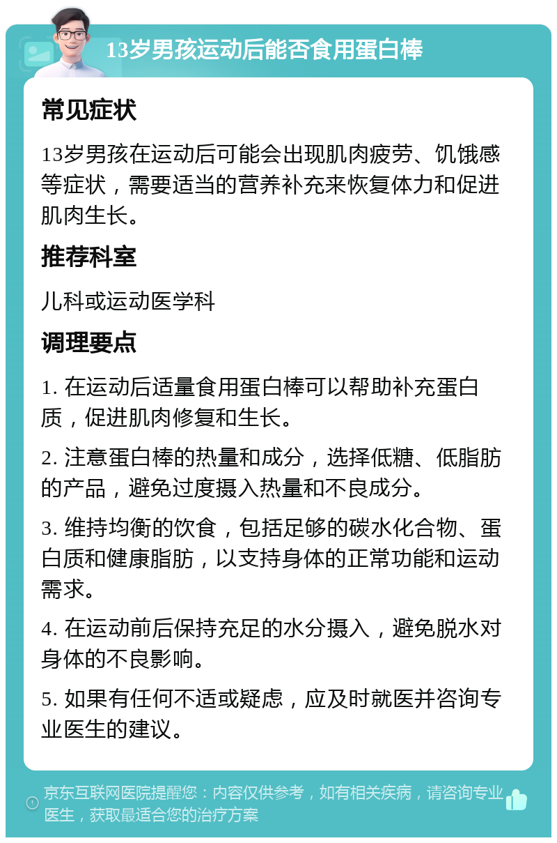 13岁男孩运动后能否食用蛋白棒 常见症状 13岁男孩在运动后可能会出现肌肉疲劳、饥饿感等症状，需要适当的营养补充来恢复体力和促进肌肉生长。 推荐科室 儿科或运动医学科 调理要点 1. 在运动后适量食用蛋白棒可以帮助补充蛋白质，促进肌肉修复和生长。 2. 注意蛋白棒的热量和成分，选择低糖、低脂肪的产品，避免过度摄入热量和不良成分。 3. 维持均衡的饮食，包括足够的碳水化合物、蛋白质和健康脂肪，以支持身体的正常功能和运动需求。 4. 在运动前后保持充足的水分摄入，避免脱水对身体的不良影响。 5. 如果有任何不适或疑虑，应及时就医并咨询专业医生的建议。