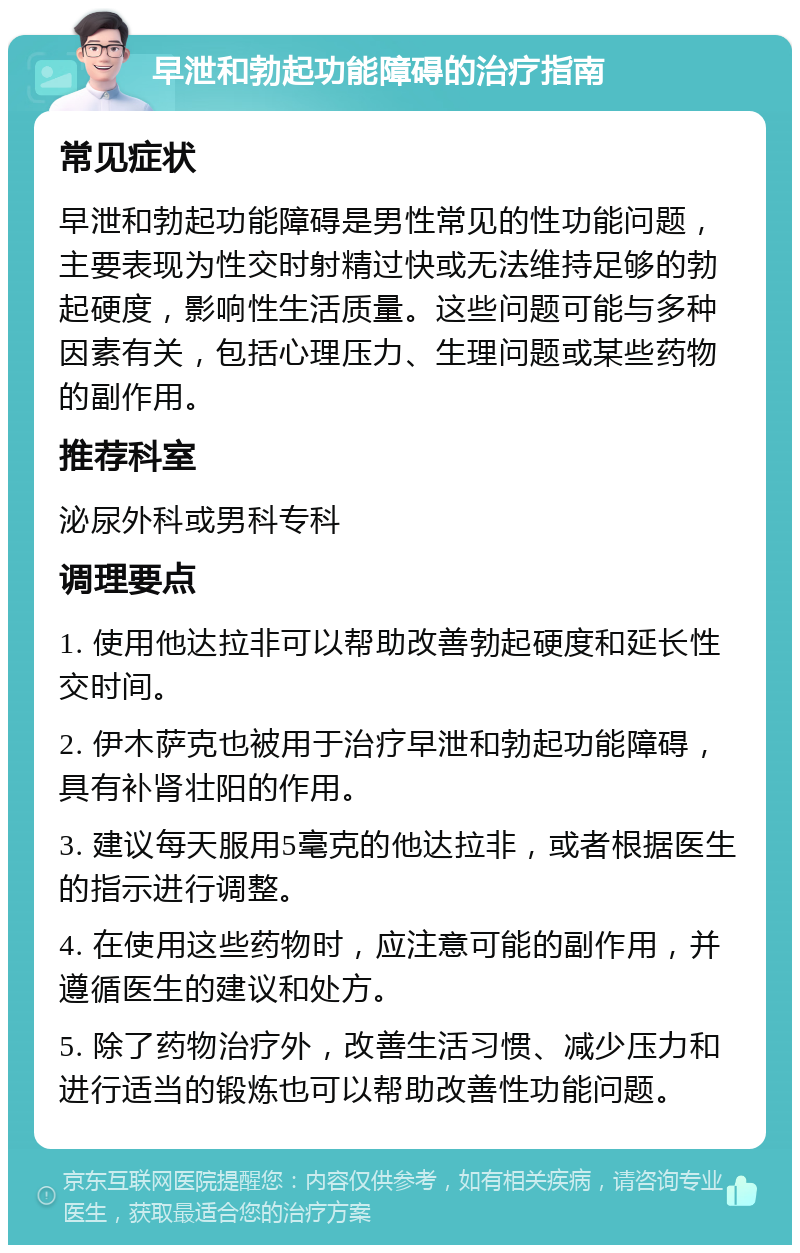 早泄和勃起功能障碍的治疗指南 常见症状 早泄和勃起功能障碍是男性常见的性功能问题，主要表现为性交时射精过快或无法维持足够的勃起硬度，影响性生活质量。这些问题可能与多种因素有关，包括心理压力、生理问题或某些药物的副作用。 推荐科室 泌尿外科或男科专科 调理要点 1. 使用他达拉非可以帮助改善勃起硬度和延长性交时间。 2. 伊木萨克也被用于治疗早泄和勃起功能障碍，具有补肾壮阳的作用。 3. 建议每天服用5毫克的他达拉非，或者根据医生的指示进行调整。 4. 在使用这些药物时，应注意可能的副作用，并遵循医生的建议和处方。 5. 除了药物治疗外，改善生活习惯、减少压力和进行适当的锻炼也可以帮助改善性功能问题。