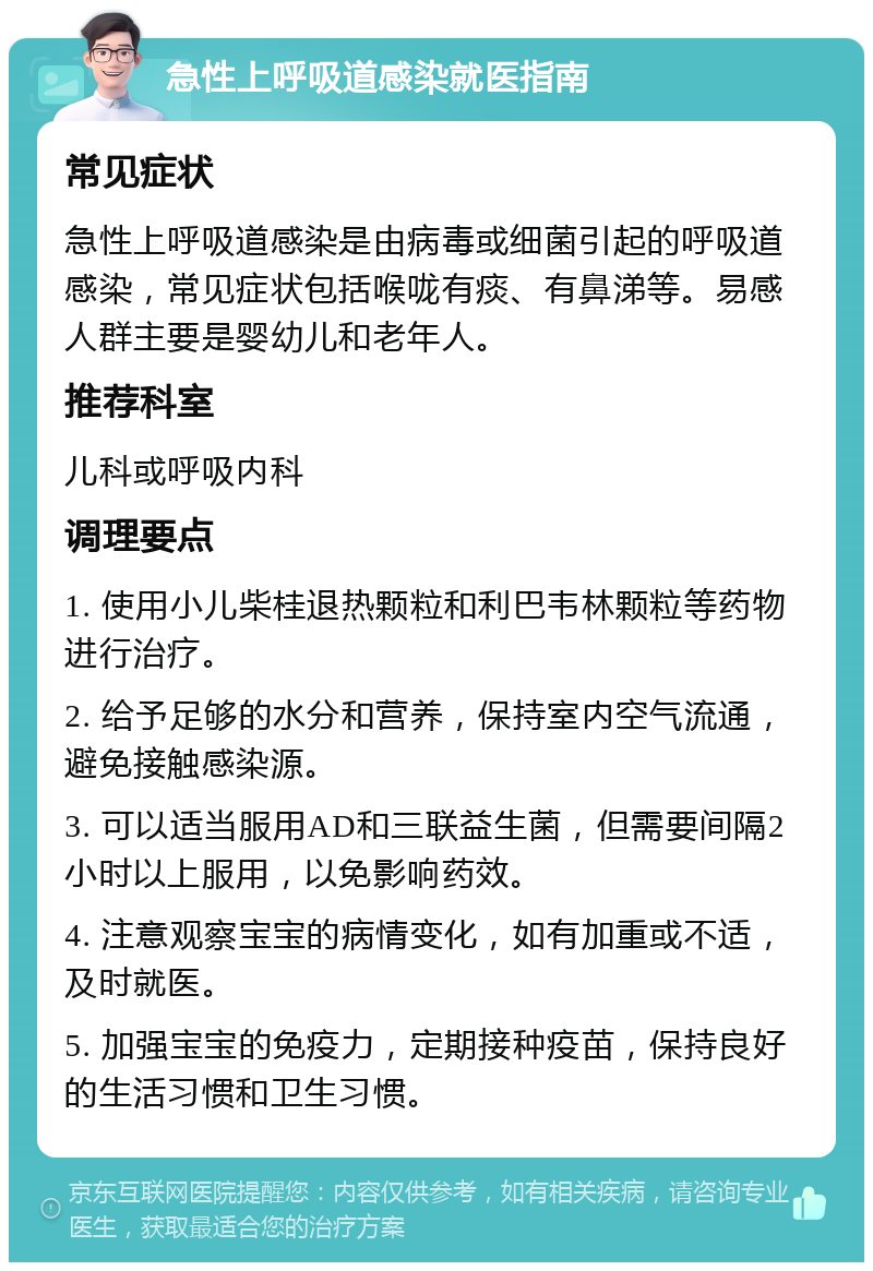 急性上呼吸道感染就医指南 常见症状 急性上呼吸道感染是由病毒或细菌引起的呼吸道感染，常见症状包括喉咙有痰、有鼻涕等。易感人群主要是婴幼儿和老年人。 推荐科室 儿科或呼吸内科 调理要点 1. 使用小儿柴桂退热颗粒和利巴韦林颗粒等药物进行治疗。 2. 给予足够的水分和营养，保持室内空气流通，避免接触感染源。 3. 可以适当服用AD和三联益生菌，但需要间隔2小时以上服用，以免影响药效。 4. 注意观察宝宝的病情变化，如有加重或不适，及时就医。 5. 加强宝宝的免疫力，定期接种疫苗，保持良好的生活习惯和卫生习惯。