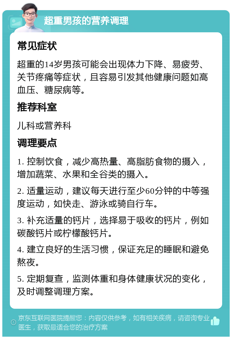 超重男孩的营养调理 常见症状 超重的14岁男孩可能会出现体力下降、易疲劳、关节疼痛等症状，且容易引发其他健康问题如高血压、糖尿病等。 推荐科室 儿科或营养科 调理要点 1. 控制饮食，减少高热量、高脂肪食物的摄入，增加蔬菜、水果和全谷类的摄入。 2. 适量运动，建议每天进行至少60分钟的中等强度运动，如快走、游泳或骑自行车。 3. 补充适量的钙片，选择易于吸收的钙片，例如碳酸钙片或柠檬酸钙片。 4. 建立良好的生活习惯，保证充足的睡眠和避免熬夜。 5. 定期复查，监测体重和身体健康状况的变化，及时调整调理方案。