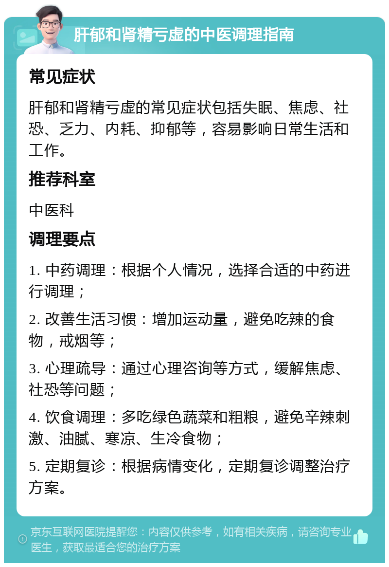 肝郁和肾精亏虚的中医调理指南 常见症状 肝郁和肾精亏虚的常见症状包括失眠、焦虑、社恐、乏力、内耗、抑郁等，容易影响日常生活和工作。 推荐科室 中医科 调理要点 1. 中药调理：根据个人情况，选择合适的中药进行调理； 2. 改善生活习惯：增加运动量，避免吃辣的食物，戒烟等； 3. 心理疏导：通过心理咨询等方式，缓解焦虑、社恐等问题； 4. 饮食调理：多吃绿色蔬菜和粗粮，避免辛辣刺激、油腻、寒凉、生冷食物； 5. 定期复诊：根据病情变化，定期复诊调整治疗方案。