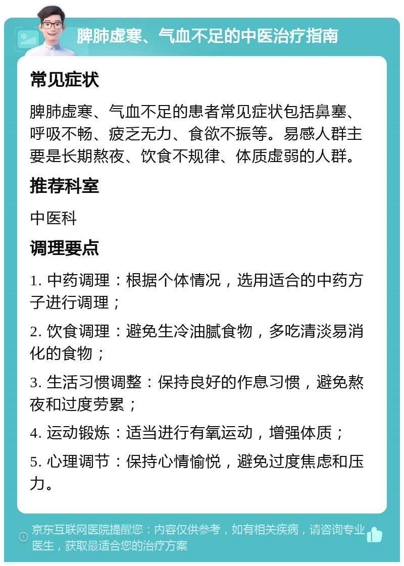 脾肺虚寒、气血不足的中医治疗指南 常见症状 脾肺虚寒、气血不足的患者常见症状包括鼻塞、呼吸不畅、疲乏无力、食欲不振等。易感人群主要是长期熬夜、饮食不规律、体质虚弱的人群。 推荐科室 中医科 调理要点 1. 中药调理：根据个体情况，选用适合的中药方子进行调理； 2. 饮食调理：避免生冷油腻食物，多吃清淡易消化的食物； 3. 生活习惯调整：保持良好的作息习惯，避免熬夜和过度劳累； 4. 运动锻炼：适当进行有氧运动，增强体质； 5. 心理调节：保持心情愉悦，避免过度焦虑和压力。